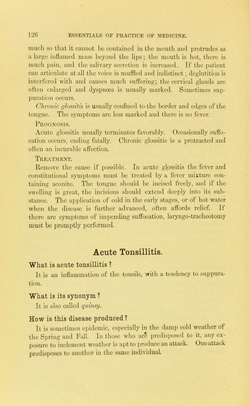 much so that it cannot be contained in the mouth and protrades as a large inflamed mass beyond the lips; the mouth is hot, there is much pain, and the salivary secretion is increased. If the patient can articulate at all the voice is muffled and indistinct; deglutition is interfered with and causes much suffering; the cervical glands are often enlarged and dyspnoea is usually marked. Sometimes sup- puration occurs. Chronic glossitis is usually confined to the border and edges of the tongue. The symptoms are less marked and there is no fever. Prognosis. Acute glossitis usually terminates favorably. Occasionally suffo- cation occurs, ending fatally. Chronic glossitis is a protracted and often an incurable affection. Treatment. Remove the cause if possible. In acute glossitis the fever and constitutional symptoms must be treated by a fever mixture con- taining aconite. The tongue should be incised freely, and if the swelling is great, the incisions should extend deeply into its sub- stance. The application of cold in the early stages, or of hot water when the disease is further advanced, often affords relief. If there are symptoms of impending suffocation, laryngo-tracheotomy must be promptly performed. Acute Tonsillitis. What is acute tonsillitis ? It is an inflammation of the tonsils, with a tendency to suppura- tion. What is its synonym 1 It is also called quinsy. How is this disease produced ? It is sometimes epidemic, especially in the damp cold weather of the Spring and Fall. In those who arS predisposed to it, any ex- posure to inclement weather is apt to produce an attack. One attack predisposes to another in the same individual