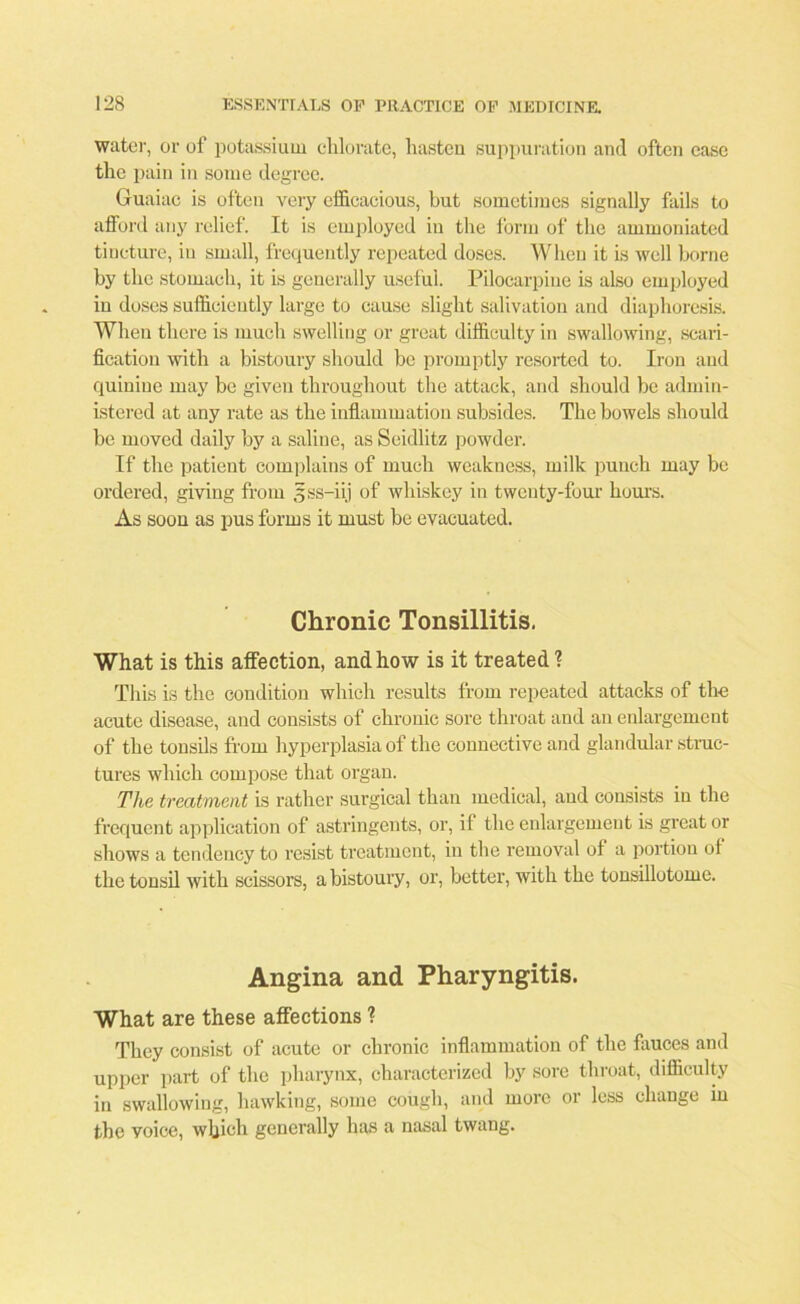 water, or of potassium chlorate, hasten suppuration and often ease the pain in some degree. Guaiac is often very efficacious, but sometimes signally fails to afford any relief. It is employed in the form of the ammoniated tincture, in small, frequently repeated doses. When it is well borne by the stomach, it is generally useful. Pilocarpine is also employed in doses sufficiently large to cause slight salivation and diaphoresis. When there is much swelling or great difficulty in swallowing, scari- fication with a bistoury should be promptly resorted to. Iron and quinine may be given throughout the attack, and should be admin- istered at any rate as the inflammation subsides. The bowels should be moved daily by a saline, as Seidlitz powder. If the patient complains of much weakness, milk punch may be ordered, giving from sss-iij of whiskey in twenty-four hours. As soon as pus forms it must be evacuated. Chronic Tonsillitis. What is this affection, and how is it treated ? This is the condition which results from repeated attacks of the acute disease, and consists of chronic sore throat and an enlargement of the tonsils from hyperplasia of the connective and glandular struc- tures which compose that organ. The treatment is rather surgical than medical, and consists in the frequent application of astringents, or, if the enlargement is great or shows a tendency to resist treatment, in the removal of a portion ot the tonsil with scissors, a bistoury, or, better, with the tonsillotome. Angina and Pharyngitis. What are these affections ? They consist of acute or chronic inflammation of the fauces and upper part of the pharynx, characterized by sore throat, difficulty in swallowing, hawking, some cough, and more or less change in the voice, which generally has a nasal twang.