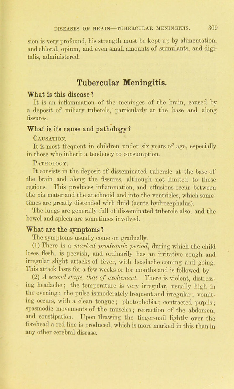 sion is very profound, his strength must be kept up by alimentation, and chloral, opium, and even small amounts of stimulants, and digi- talis, administered. Tubercular Meningitis. What is this disease ? It is an inflammation of the meninges of the brain, caused by a deposit of miliary tubercle, particularly at the base and along fissures. What is its cause and pathology ? Causation. It is most frequent in children under six years of age, especially in those who inherit a tendency to consumption. Pathology. It consists in the deposit of disseminated tubercle at the base of the brain and along the fissures, although not limited to these regions. This produces inflammation, and effusions occur between the pia mater and the arachnoid and into the ventricles, which some- times are greatly distended with fluid (acute hydrocephalus). The lungs are generally full of disseminated tubercle also, and the bowel and spleen are sometimes involved. What are the symptoms ? The symptoms usually come on gradually. (1) There is a marked prodromic period, during which the child loses flesh, is peevish, and ordinarily has an irritative cough and irregular slight attacks of fever, with headache coming and going. This attack lasts for a few weeks or for months and is followed by (2) A second star/e, that of excitement. There is violent, distress- ing headache; the temperature is very irregular, usually high in the evening ; the pulse is moderately frequent and irregular ; vomit- ing occurs, with a clean tongue ; photophobia ; contracted pupils; spasmodic movements of the muscles; retraction of the abdomen, and constipation. Upon drawing the finger-nail lightly over the forehead a red line is produced, which is more marked in this than iu any other cerebral disease.