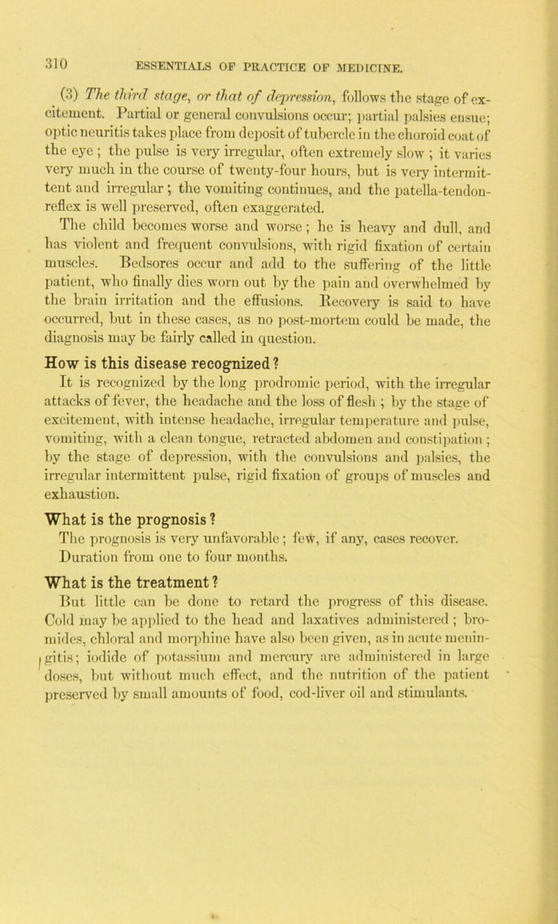 (3) The third stage, or that of depression, follows the stage of ex- citement. Partial or general convulsions occur; partial palsies ensue; optic neuritis takes place from deposit of tubercle in the choroid coat of the eye ; the pulse is very irregular, often extremely slow ; it varies very much in the course of twenty-four hours, but is very intermit- tent and irregular ; the vomiting continues, and the patella-tendon- reflex is well preserved, often exaggerated. The child becomes worse and worse; he is heavy and dull, and has violent and frequent convulsions, with rigid fixation of certain muscles. Bedsores occur and add to the suffering of the little patient, who finally dies worn out by the pain and overwhelmed by the brain irritation and the effusions. Recovery is said to have occurred, but in these cases, as no post-mortem could be made, the diagnosis may be fairly called in question. How is this disease recognized? It is recognized by the long prodromic period, with the irregular attacks of fever, the headache and the loss of flesh ; by the stage of excitement, with intense headache, irregular temperature and pulse, vomiting, with a clean tongue, retracted abdomen and constipation ; by the stage of depi-ession, with the convulsions and palsies, the irregular intermittent pulse, rigid fixation of groups of muscles and exhaustion. What is the prognosis ? The prognosis is very unfavorable; few, if any, cases recover. Duration from one to four months. What is the treatment ? But little can be done to retard the progress of this disease. Cold may be applied to the head and laxatives administered ; bro- mides, chloral and morphine have also been given, as in acute menin- tgitis; iodide of potassium and mercury are administered in large doses, but without much effect, and the nutrition of the patient preserved by small amounts of food, cod-liver oil and stimulants.