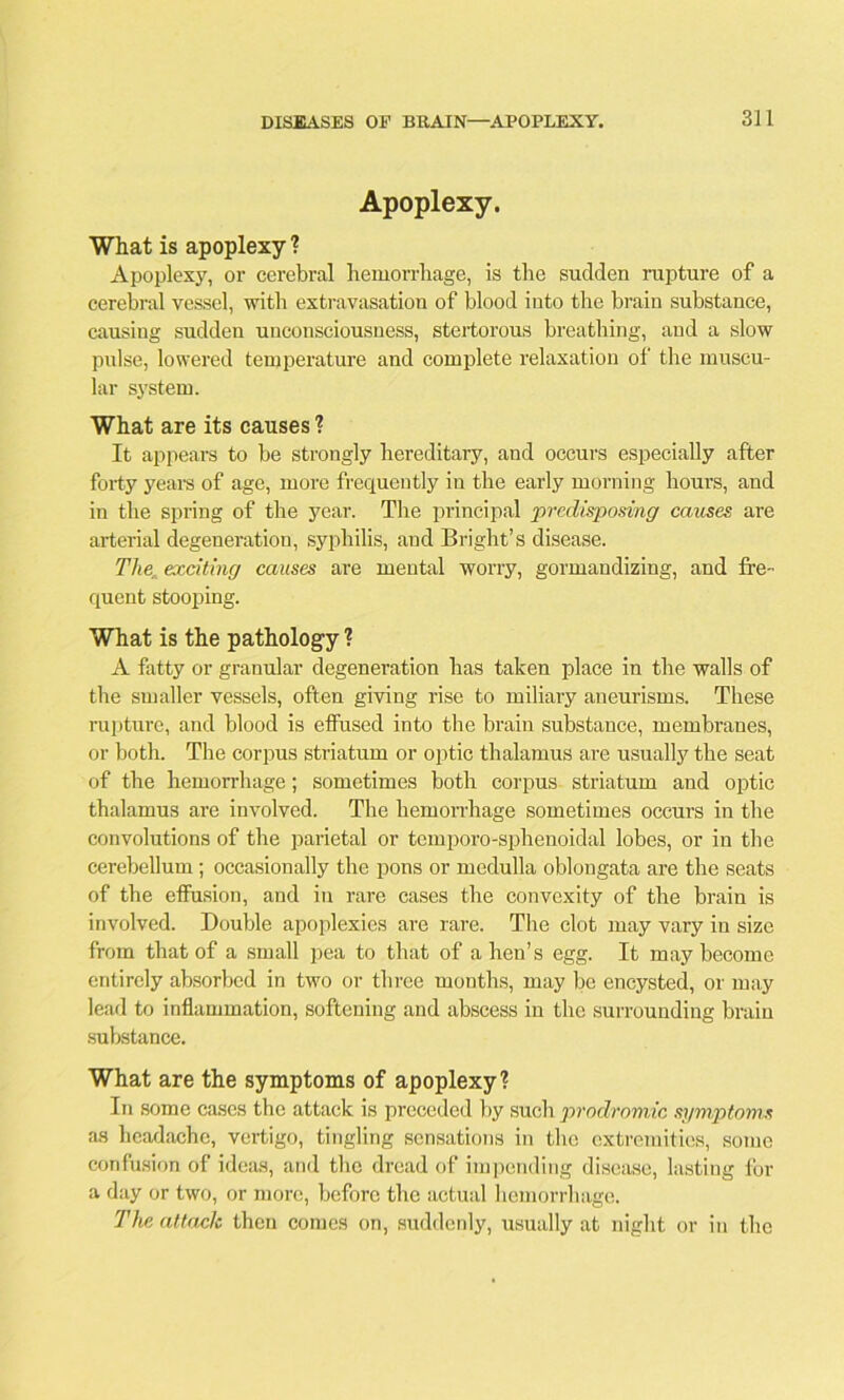 Apoplexy. What is apoplexy ? Apoplexy, or cerebral hemorrhage, is the sudden rupture of a cerebral vessel, with extravasation of blood into the brain substance, causing sudden unconsciousness, stertorous breathing, and a slow pulse, lowered temperature and complete relaxation of the muscu- lar system. What are its causes ? It appears to be strongly hereditary, and occurs especially after forty years of age, more frequently in the early morning hours, and in the spring of the year. The principal predisposing causes are arterial degeneration, syphilis, and Bright’s disease. The: exciting causes are mental worry, gormandizing, and fre- quent stooping. What is the pathology ? A fatty or granular degeneration has taken place in the walls of the smaller vessels, often giving rise to miliary aneurisms. These rupture, and blood is effused into the braiu substance, membranes, or both. The corpus striatum or optic thalamus are usually the seat of the hemorrhage; sometimes both corpus striatum and optic thalamus ai’e involved. The hemorrhage sometimes occurs in the convolutions of the parietal or temporo-sphenoidal lobes, or in the cerebellum; occasionally the pons or medulla oblongata are the seats of the effusion, and in rare cases the convexity of the brain is involved. Double apoplexies are rare. The clot may vary in size from that of a small pea to that of a hen’s egg. It may become entirely absorbed in two or three months, may be encysted, or may lead to inflammation, softening and abscess in the surrounding braiu substance. What are the symptoms of apoplexy? In some cases the attack is preceded by such prodromic symptoms as headache, vertigo, tingling sensations in the extremities, some confusion of ideas, and the dread of impending disease, lasting for a day or two, or more, before the actual hemorrhage. The attade then comes on, suddenly, usually at night or in the