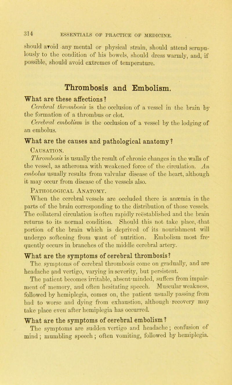 should aroid any mental or physical strain, should attend scrupu- lously to the condition of his bowels, should dress warmly, and, if possible, should avoid extremes of temperature. Thrombosis and Embolism. What are these affections ? Cerebral thrombosis is the occlusion of a vessel in the brain by the formation of a thrombus or clot. Cerebral embolism is the occlusion of a vessel by the lodging of an embolus. What are the causes and pathological anatomy ? Causation. Thrombosis is usually the result of chronic changes in the walls of the vessel, as atheroma with weakened force of the circulation. An embolus usually results from valvular disease of the heart, although it may occur from disease of the vessels also. Pathological Anatomy. When the cerebral vessels are occluded there is anaemia in the parts of the brain corresponding to the distribution of those vessels. The collateral circulation is often rapidly reestablished and the brain returns to its normal condition. Should this not take place, that portion of the brain which is deprived of its nourishment will undergo softening from want of nutrition. Embolism most fre- quently occurs in branches of the middle cerebral artery. What are the symptoms of cerebral thrombosis? The symptoms of cerebral thrombosis come on gradually, and are headache and vertigo, varying in severity, but persistent. The patient becomes irritable, absent-minded, suffers from impair- ment of memory, and often hesitating speech. Muscular weakness, followed by hemiplegia, comes on, the patient usually passing from bad to worse and dying from exhaustion, although recovery may take place even after hemiplegia has occurred. What are the symptoms of cerebral embolism ? The symptoms are sudden vertigo and headache; confusion of mind; mumbling speech ; often vomiting, followed by hemiplegia.