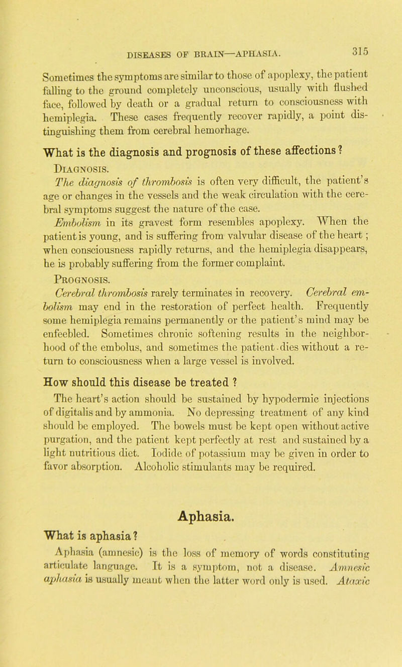 Sometimes the symptoms are similar to those of apoplexy, the patient falling to the ground completely unconscious, usually with flushed face, followed by death or a gradual return to consciousness with hemiplegia. These cases frequently recover rapidly, a point dis- tinguishing them from cerebral hemorhage. What is the diagnosis and prognosis of these affections ? Diagnosis. The diagnosis of thrombosis is often very difficult, the patient’s age or changes in the vessels and the weak circulation with the cere- bral symptoms suggest the nature of the case. Embolism in its gravest form resembles apoplexy. When the patient is young, and is suffering from valvular disease of the heart; when consciousness rapidly returns, and the hemiplegia disappears, he is probably suffering from the former complaint. Prognosis. Cerebral thrombosis rarely terminates in recovery. Cerebral em- bolism may end in the restoration of perfect health. Frequently some hemiplegia remains permanently or the patient’s mind may be enfeebled. Sometimes chronic softening results in the neighbor- hood of the embolus, and sometimes the patient. dies without a re- turn to consciousness when a large vessel is involved. How should this disease be treated ? The heart’s action should be sustained by hypodermic injections of digitalis and by ammonia. No depressing treatment of any kind should be employed. The bowels must be kept open without active purgation, and the patient kept perfectly at rest and sustained by a light nutritious diet. Iodide of potassium may be given in order to favor absorption. Alcoholic stimulants may be required. Aphasia. What is aphasia ? Aphasia (amnesic) is the loss of memory of words constituting articulate language. It is a symptom, not a disease. Amnesic aphasia is usually meant when the latter word only is used. Ataxic
