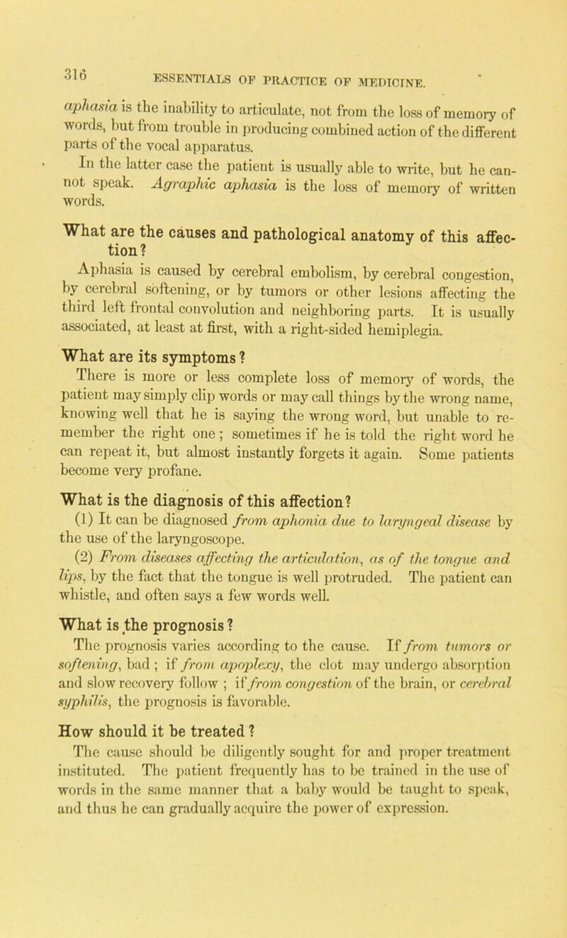 aphasia is the inability to articulate, not from the loss of memory of words, but from trouble in producing combined action of the different parts of the vocal apparatus. In the latter case the patient is usually able to write, but be can- not speak. A.graphic ajihasia is the loss of memory of written words. What are the causes and pathological anatomy of this affec- tion? Aphasia is caused by cerebral embolism, by cerebral congestion, by cerebral softening, or by tumors or other lesions affecting the third left frontal convolution and neighboring parts. It is usually associated, at least at first, with a right-sided hemiplegia. What are its symptoms ? There is more or less complete loss of memory of words, the patient may simply clip words or may call things by the wrong name, knowing well that he is saying the wrong word, but unable to re- member the right one ; sometimes if he is told the right word he can repeat it, but almost instantly forgets it again. Some patients become very profane. What is the diagnosis of this affection? (1) It can be diagnosed from aphonia due to laryngeal disease by the use of the laryngoscope. (2) From diseases affecting the articulation, as of the tongue and lips, by the fact that the tongue is well protruded. The patient can whistle, and often says a few words well. What is the prognosis ? The prognosis varies according to the cause. If from tumors or softening, bad ; if from apoplexy, the clot may undergo absorption and slow recovery follow ; if from congestion of the brain, or cerebral syphilis, the prognosis is favorable. How should it be treated ? The cause should be diligently sought for and proper treatment instituted. The patient frequently has to be trained in the use of words in the same manner that a baby would be taught to speak, and thus he can gradually acquire the power of expression.