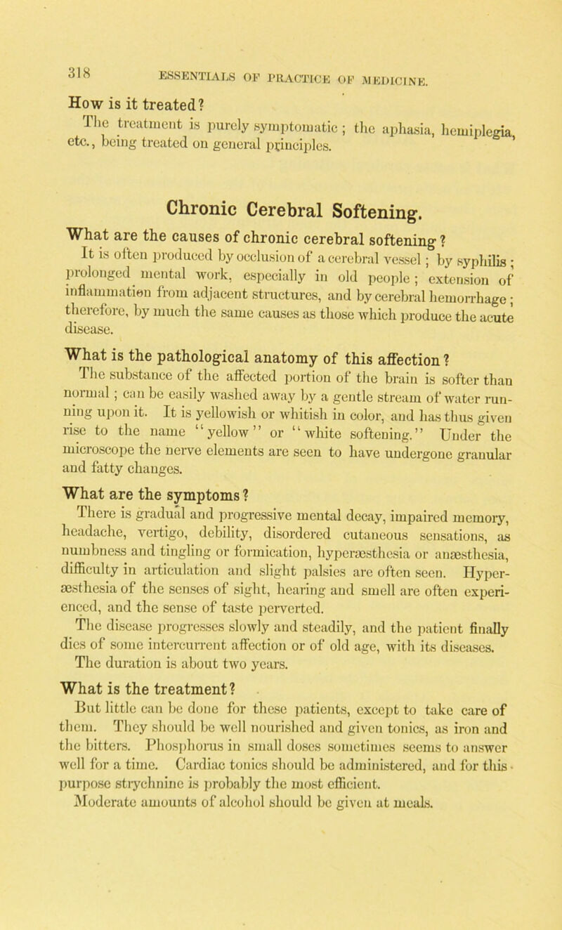 How is it treated? The treatment is purely symptomatic ; etc., being treated on general principles. the aphasia, hemiplegia, Chronic Cerebral Softening. What are the causes of chronic cerebral softening ? It is often produced by occlusion of a cerebral vessel; by syphilis ; prolonged, mental work, especially in old people; extension of inflammation from adjacent structures, and by cerebral hemorrhage; therefore, by much the same causes as those which produce the acute disease. What is the pathological anatomy of this affection ? The substance of the affected portion of the brain is softer than normal ; can be easily washed away by a gentle stream of water run- ning upon it. It is yellowish or whitish in color, and has thus given rise to the name “yellow” or “white softening.” Under the microscope the nerve elements are seen to have undergone granular and fatty changes. What are the symptoms ? There is gradual and progressive mental decay, impaired memory, headache, vertigo, debility, disordered cutaneous sensations, as numbness and tingling or formication, hypersesthesia or anaesthesia, difficulty in articulation and slight palsies are often seen. Hypcr- aesthesia of the senses of sight, hearing and smell are often experi- enced, and the sense of taste perverted. The disease progresses slowly and steadily, and the patient finally dies of some intercurrent affection or of old age, with its diseases. The duration is about two years. What is the treatment? But little can be done for these patients, except to take care of them. They should be well nourished and given tonics, as iron and the bitters. Phosphorus in small doses sometimes seems to answer well for a time. Cardiac tonics should be administered, and for this ■ purpose strychnine is probably the most efficient. Moderate amounts of alcohol should be given at meals.