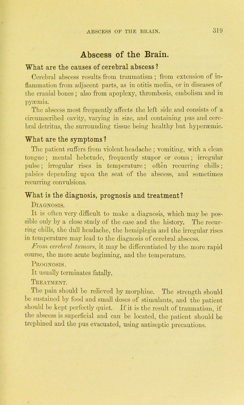 Abscess of the Brain. What are the causes of cerebral abscess ? Cerebral abscess results from traumatism ; from extension of in- flammation from adjacent parts, as in otitis media, or in diseases of the cranial bones ; also from apoplexy, thrombosis, embolism and in pyaemia. The abscess most frequently affects the left side and consists of a circumscribed cavity, varying in size, and containing pus and cere- bral detritus, the surrounding tissue being healthy but hyperaemic. What are the symptoms ? The patient suffers from violent headache ; vomiting, with a clean tongue; mental hebetude, frequently stupor or coma; irregular pulse; irregular rises in temperature; often recurring chills; palsies depending upon the seat of the abscess, and sometimes recurring convulsions. What is the diagnosis, prognosis and treatment? Diagnosis. It is often very difficult to make a diagnosis, which may be pos- sible only by a close study of the case and the history. The recur- ring chills, the dull headache, the hemiplegia and the irregular rises in temperature may lead to the diagnosis of cerebral abscess. From cerebral tumors, it may be differentiated by the more rapid course, the more acute beginning, and the temperature. Prognosis. It usually terminates fatally. Treatment. The pain should be relieved by morphine. The strength should be sustained by food and small doses of stimulants, and the patient should be kept perfectly quiet. If it is the result of traumatism, if the abscess is superficial and can be located, the patient should be trephined and the pus evacuated, using antiseptic precautions.