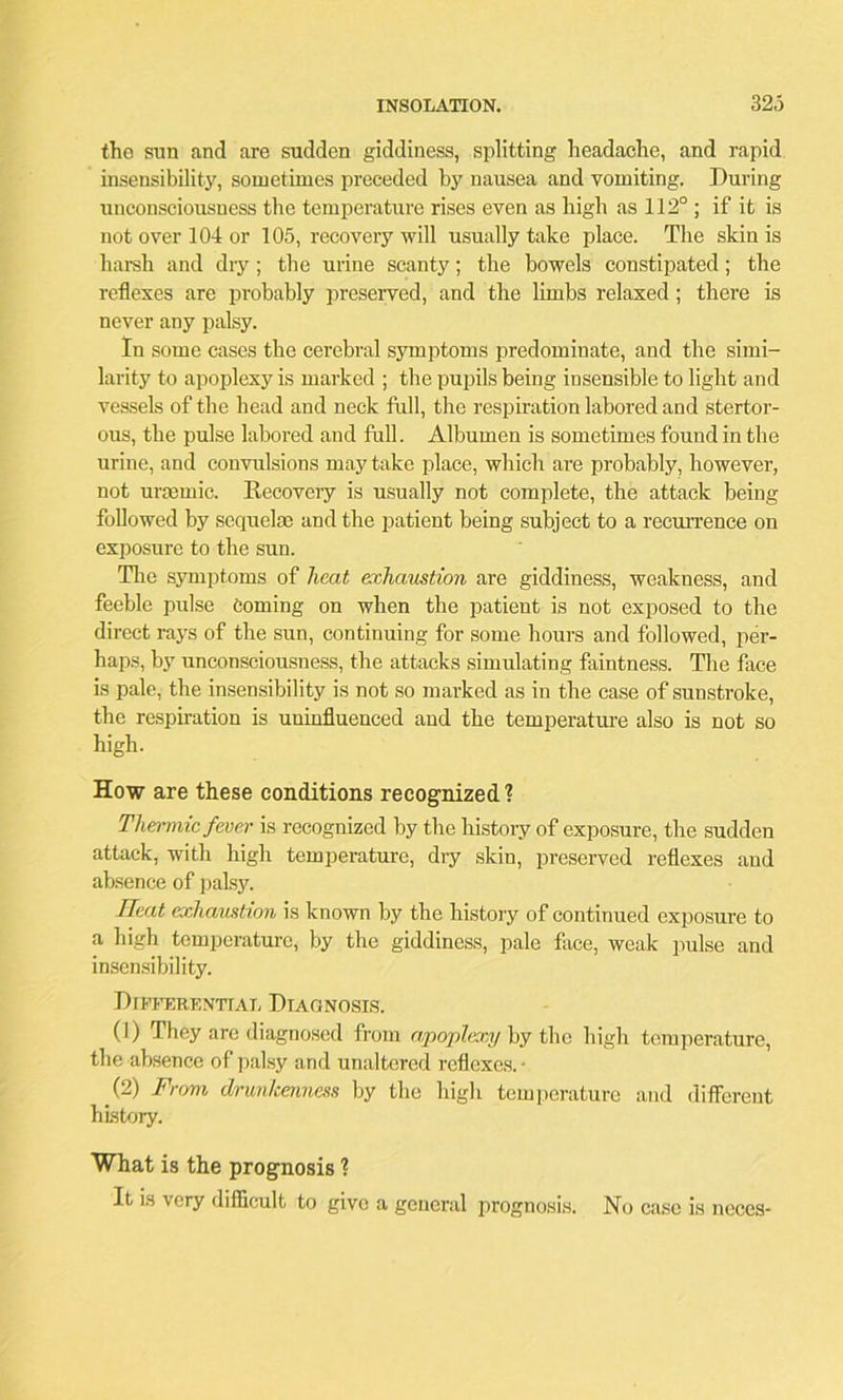 tho sun and are sudden giddiness, splitting headache, and rapid insensibility, sometimes preceded by nausea and vomiting. During unconsciousness the temperature rises even as high as 112° ; if it is not over 104 or 105, recovery will usually take place. The skin is harsh and dry; the urine scanty; the bowels constipated; the reflexes are probably preserved, and the limbs relaxed; there is never any palsy. In some cases the cerebral symptoms predominate, and the simi- larity to apoplexy is marked ; the pupils being insensible to light and vessels of the head and neck full, the respiration labored and stertor- ous, the pulse labored and full. Albumen is sometimes found in the urine, and convulsions may take place, which are probably, however, not urasmic. Recovery is usually not complete, the attack being followed by sequelae and the patient being subject to a recurrence on exposure to the sun. The symptoms of heat exhaustion are giddiness, weakness, and feeble pulse Coming on when the patient is not exposed to the direct rays of the sun, continuing for some hours and followed, pei'- haps, by unconsciousness, the attacks simulating faintness. The face is pale, the insensibility is not so marked as in the case of sunstroke, the respiration is uninfluenced and the temperature also is not so high. How are these conditions recognized ? Thermic fever is recognized by the history of exposure, the sudden attack, with high temperature, dry skin, preserved reflexes and absence of palsy. Heat exhaustion is known by the history of continued exposure to a high temperature, by the giddiness, pale face, weak pulse and insensibility. Differential Diagnosis. (1) They are diagnosed from apoplexy by the high temperature, the absence of palsy and unaltered reflexes. • (2) From dnm/cenness by the high temperature and different history. What is the prognosis ? It is very difficult to give a general prognosis. No case is ncces-