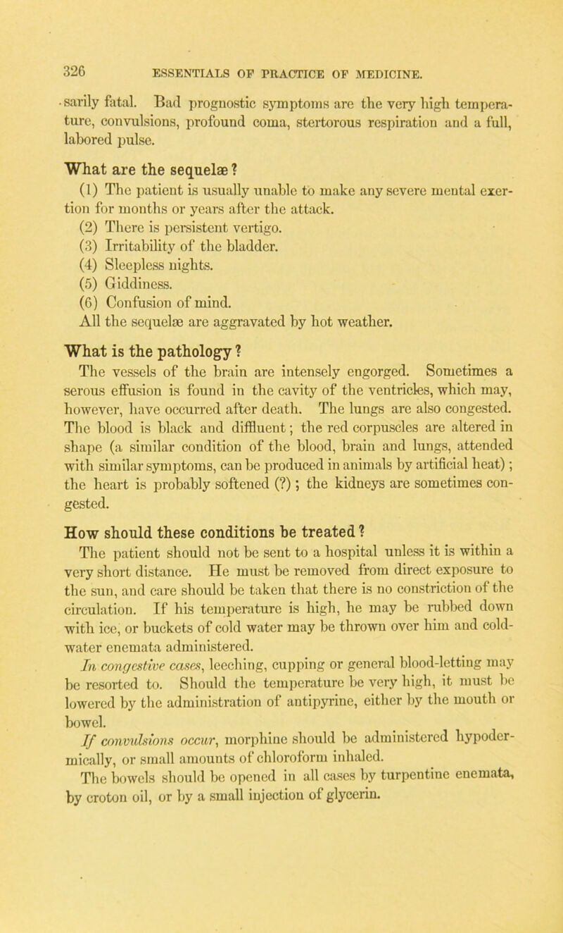 • sarily fatal. Bad prognostic symptoms are tlie very high tempera- ture, convulsions, profound coma, stertorous respiration and a full, labored pulse. What are the sequelae ? (1) The patient is usually unable to make any severe mental exer- tion for months or years after the attack. (2) There is persistent vertigo. (3) Irritability of the bladder. (4) Sleepless nights. (5) Giddiness. (6) Confusion of mind. All the sequelae are aggravated by hot weather. What is the pathology ? The vessels of the brain are intensely engorged. Sometimes a serous effusion is found in the cavity of the ventricles, which may, however, have occurred after death. The lungs are also congested. The blood is black and diffluent; the red corpuscles are altered in shape (a similar condition of the blood, brain and lungs, attended with similar symptoms, can be produced in animals by artificial heat); the heart is probably softened (?); the kidneys are sometimes con- gested. How should these conditions be treated? The patient should not be sent to a hospital unless it is within a very short distance. He must be removed from direct exposure to the sun, and care should be taken that there is no constriction of the circulation. If his temperature is high, he may he rubbed down with ice, or buckets of cold water may be thrown over him and cold- water enemata administered. In congestive cases, leeching, cupping or general blood-letting may be resorted to. Should the temperature be very high, it must he lowered by the administration of antipyrine, either by the mouth or bowel. If convulsions occur, morphine should he administered hypoder- mically, or small amounts of chloroform inhaled. The bowels should be opened in all cases by turpentine enemata, by croton oil, or by a small injection of glycerin.