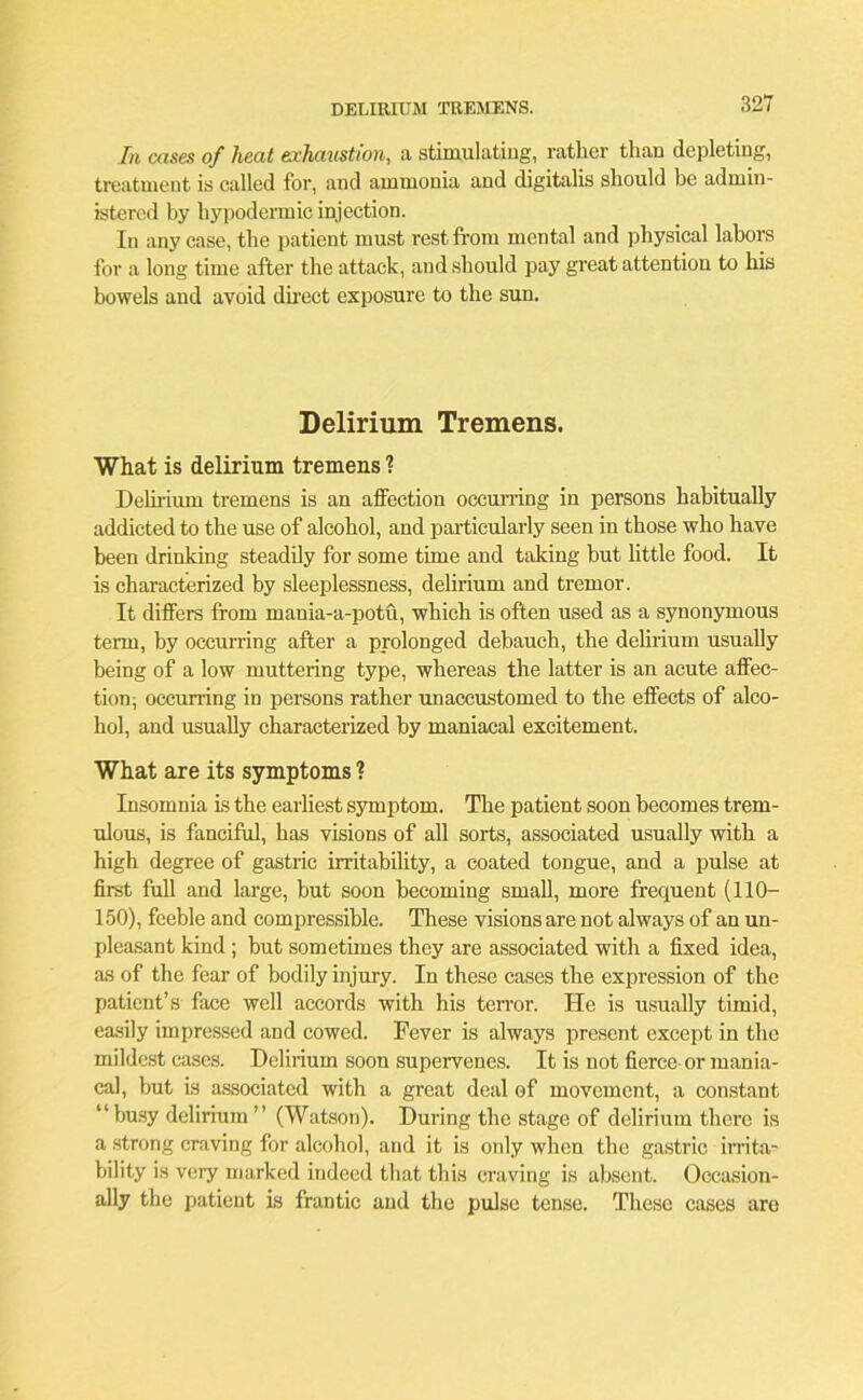 DELIRIUM TREMENS. In cases of heat exhaustion, a stimulating, rather than depleting, treatment is called for, and ammonia and digitalis should be admin- istered by hypodermic injection. In any case, the patient must rest from mental and physical labors for a long time after the attack, and should pay great attention to his bowels and avoid direct exposure to the sun. Delirium Tremens. What is delirium tremens ? Delirium tremens is an affection occurring in persons habitually addicted to the use of alcohol, and particularly seen in those who have been drinking steadily for some time and taking but little food. It is characterized by sleeplessness, delirium and tremor. It differs from mania-a-potu, which is often used as a synonymous term, by occurring after a prolonged debauch, the delirium usually being of a low muttering type, whereas the latter is an acute affec- tion, occuning in persons rather unaccustomed to the effects of alco- hol, and usually characterized by maniacal excitement. What are its symptoms ? Insomnia is the earliest symptom. The patient soon becomes trem- ulous, is fanciful, has visions of all sorts, associated usually with a high degree of gastric irritability, a coated tongue, and a pulse at first full and large, but soon becoming small, more frequent (110- 150), feeble and compressible. These visions are not always of an un- pleasant kind ; but sometimes they are associated with a fixed idea, as of the fear of bodily injury. In these cases the expression of the patient’s face well accords with his terror. He is usually timid, easily impressed and cowed. Fever is always present except in the mildest cases. Delirium soon supervenes. It is not fierce- or mania- cal, but is associated with a great deal of movement, a constant “busy delirium” (Watson). During the stage of delirium there is a strong craving for alcohol, and it is only when the gastric irrita- bility is very marked indeed that this craving is absent. Occasion- ally the patient is frantic and the pulse tense. These cases are