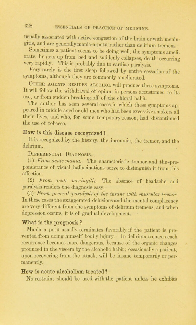 usually associated with active congestion of the brain or with menin- gitis, and are generally mania-a-potu rather than delirium tremens. Sometimes a patient seems to be doing well, the symptoms ameli- orate, he gets up from bed and suddenly collapses, death occurring veiy rapidly. This is probably due to cardiac paralysis. Veiy larely is the first sleep followed by entire cessation of the symptoms, although they are commonly ameliorated. Other agents besides alcohol will produce these symptoms. It will follow the withdrawal of opium in persons accustomed to its use, or from sudden breaking off of the chloral habit. The author has seen several cases in which these symptoms ap- peared in middle aged or old men who had been excessive smokers all their lives, and who, for some temporary reason, had discontinued the use of tobacco. How is this disease recognized ? It is recognized by the history, the insomnia, the tremor, and the delirium. - Differential Diagnosis. (1) From acute mania. The characteristic tremor and the-pre- ponderance of visual hallucinations serve to distinguish it from this affection. (2) From acute meningitis. The absence of headache and paralysis renders the diagnosis easy. (3) From general paralysis of the insane with muscular tremor. In these cases the exaggerated delusions and the mental complacency are very different from the symptoms of delirium tremens, and when depression occurs, it is of gradual development. What is the prognosis ? Mania a potu usually terminates favorably if the patient is pre- vented from doing himself bodily injury. In delirium tremens each recurrence becomes more dangerous, because of the organic changes produced in the viscera by the alcoholic habit; occasionally a patient, upon recovering from the attack, will be insane temporarily or per- manently. How is acute alcoholism treated ? No restraint should be used with the patient unless he cxlubits