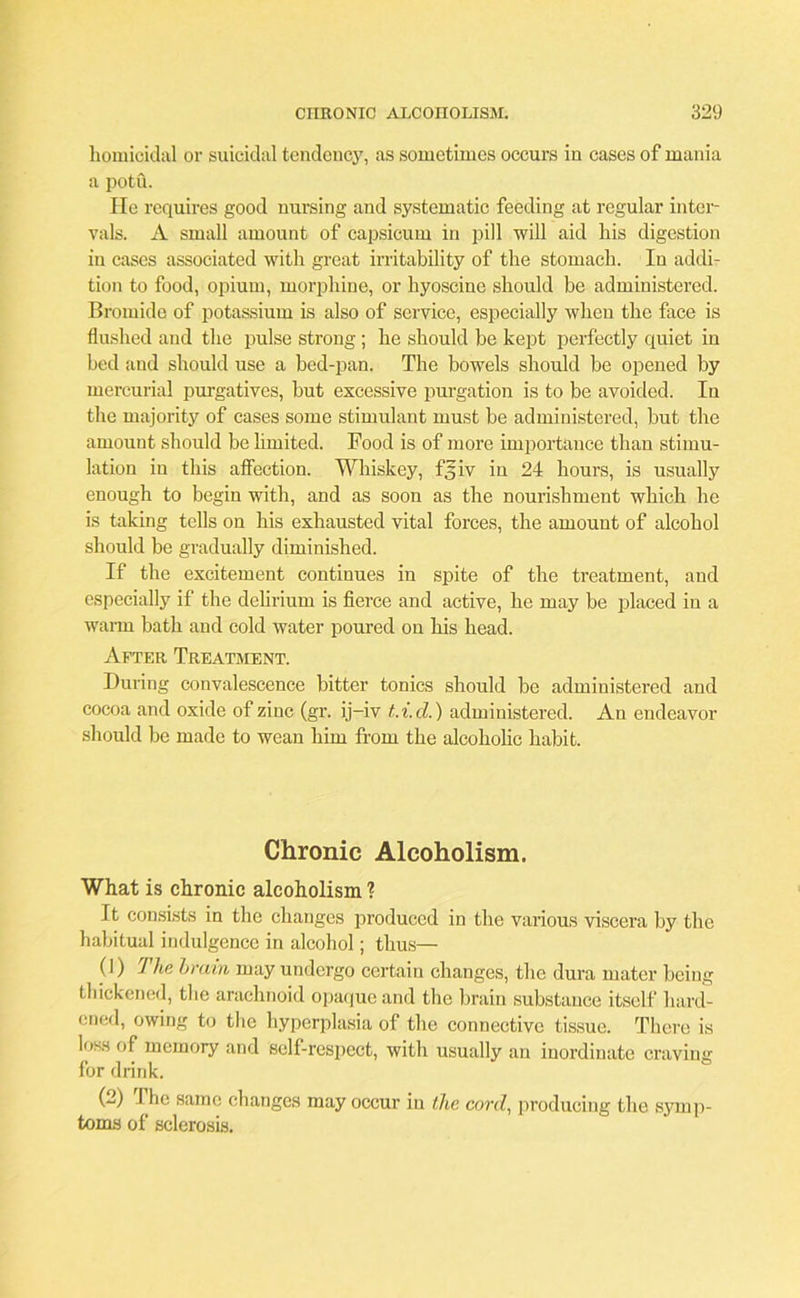 homicidal or suicidal tendency, as sometimes occurs in cases of mania a potu. He requires good nursing and systematic feeding at regular inter- vals. A small amount of capsicum in pill will aid his digestion in cases associated with great irritability of the stomach. In addi- tion to food, opium, morphine, or hyoscine should be administered. Bromide of potassium is also of service, especially when the face is flushed and the pulse strong ; he should be kept perfectly quiet in bed and should use a bed-pan. The bowels should be opened by mercurial purgatives, but excessive purgation is to be avoided. In the majority of cases some stimulant must be administered, but the amount should be limited. Food is of more importance than stimu- lation in this affection. Whiskey, fjjiv in 24 hours, is usually enough to begin with, and as soon as the nourishment which he is taking tells on his exhausted vital forces, the amount of alcohol should be gradually diminished. If the excitement continues in spite of the treatment, and especially if the delirium is fierce and active, he may be placed in a warm bath and cold water poured on his head. After Treatment. During convalescence bitter tonics should be administered and cocoa and oxide of zinc (gr. ij-iv t.i.d.) administered. An endeavor should be made to wean him from the alcoholic habit. Chronic Alcoholism. What is chronic alcoholism ? It consists in the changes produced in the various viscera by the habitual indulgence in alcohol; thus— (1) The brain may undergo certain changes, the dura mater being thickened, the arachnoid opaque and the brain substance itself hard- ened, owing to the hyperplasia of the connective tissue. There is loss of memory and self-respect, with usually an inordinate craving for drink. (2) The same changes may occur in the cord, producing the symp- toms of sclerosis.