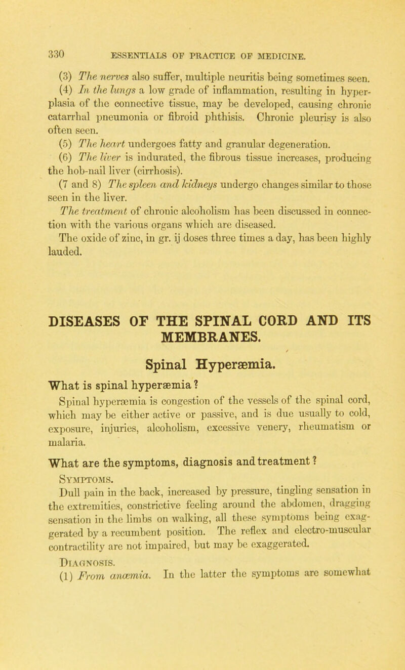 (3) The nerves also suffer, multiple neuritis being sometimes seen. (4) In, the lungs a low grade of inflammation, resulting in hyper- plasia of the connective tissue, may be developed, causing chronic catarrhal pneumonia or fibroid phthisis. Chronic pleurisy is also often seen. (5) The heart undergoes fatty and granular degeneration. (6) The liver is indurated, the fibrous tissue increases, producing the hob-nail liver (cirrhosis). (7 and 8) The spleen and kidneys undergo changes similar to those seen in the liver. The treatment of chronic alcoholism has been discussed in connec- tion with the various organs which are diseased. The oxide of zinc, in gr. ij doses three times a day, has been highly lauded. DISEASES OF THE SPINAL CORD AND ITS MEMBRANES. / Spinal Hyperaemia. What is spinal hyperaemia ? Spinal hyperaemia is congestion of the vessels of the spinal cord, which may be either active or passive, and is due usually to cold, exposure, injuries, alcoholism, excessive venery, rheumatism or malaria. What are the symptoms, diagnosis and treatment ? Symptoms. Dull pain in the back, increased by pressure, tingling sensation in the extremities, constrictive feeling around the abdomen, dragging sensation in the limbs on walking, all these symptoms being exag- gerated by a recumbent position. The reflex and electro-muscular contractility arc not impaired, but may be exaggerated. Diagnosis. (1) From anaemia. In the latter the symptoms arc somewhat
