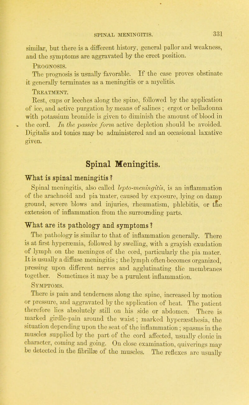 similar, but there is a different history, general pallor and weakness, and the symptoms are aggravated hy the erect position. Prognosis. The prognosis is usually favorable. If the case proves obstinate it generally terminates as a meningitis or a myelitis. Treatment. Eest, cups or leeches along the spine, followed by the application of ice, and active purgation by means of salines ; ergot or belladonna with potassium bromide is given to diminish the amount of blood in the cord. In the passive form active depletion should he avoided. Digitalis and tonics may be administered and an occasional laxative given. Spinal Meningitis. What is spinal meningitis ? Spinal meningitis, also called lepto-mmingitis, is an inflammation of the arachnoid and pia mater, caused by exposure, lying on dam]) ground, severe blows and injuries, rheumatism, phlebitis, or tte extension of inflammation from the surrounding parts. What are its pathology and symptoms ? The pathology is similar to that of inflammation generally. There is at first hyperaemia, followed by swelling, with a grayish exudation of lymph on the meninges of the cord, particularly the pia mater. It is usually a diffuse meningitis ; the lymph often becomes organized, pressing upon different nerves and agglutinating the membranes together. Sometimes it may be a purulent inflammation. Symptoms. There is pain and tenderness along the spine, increased by motion or pressure, and aggravated by the application of heat. The patient therefore lies absolutely still on his side or abdomen! There is marked girdle-pain around the waist; marked hyperesthesia, the situation depending upon the seat of the inflammation; spasms in the muscles supplied by the part of the cord affected, usually clonic in character, coming and going. On close examination, quiverings may be detected in the fibrillai of the muscles. The reflexes are usually