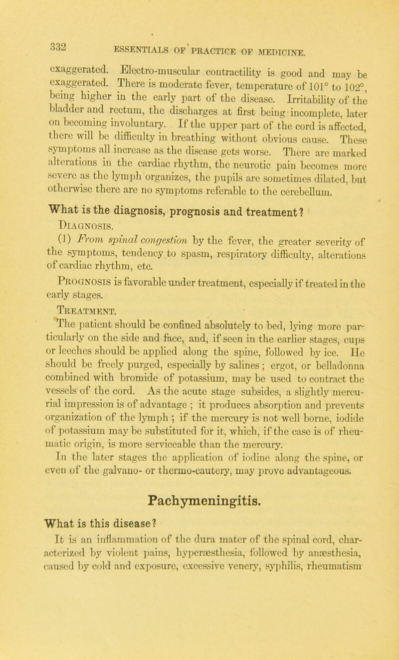 exaggerated. Electro-muscular contractility is good and may be exaggerated. There is moderate fever, temperature of 101° to 102°, being higher in the early part of the disease. Irritability of the bladder and rectum, the discharges at first being incomplete, later on becoming involuntary. If the upper part of the cord is affected, there will he difficulty in breathing without obvious cause. These symptoms all increase as the disease gets worse. There are marked alteiations in the cardiac rhythm, the neurotic pain becomes more severe as the lymph organizes, the pupils are sometimes dilated, but otherwise there are no symptoms referable to the cerebellum. What is the diagnosis, prognosis and treatment ? Diagnosis. (1) From spinal congestion by the fever, the greater severity of the symptoms, tendency to spasm, respiratory difficulty, alterations of cardiac rhythm, etc. Prognosis is favorable under treatment, especially if treated in the early stages. Treatment. The patient should be confined absolutely to bed, lying more par- ticularly on the side and face, and, if seen in the earlier stages, cups or leeches should be applied along the spine, followed by ice. He should be freely purged, especially by salines ; ergot, or belladonna combined with bromide of potassium, may be used to contract the vessels of the cord. As the acute stage subsides, a slightly mercu- rial impression is of advantage ; it produces absorption and prevents organization of the lymph ; if the mercury is not well borne, iodide of potassium may be substituted for it, which, if the case is of rheu- matic origin, is more serviceable than the mercury. In the later stages the application of iodine along the spine, or even of the galvano- or thermo-cautery, may prove advantageous. Pachymeningitis. What is this disease? It is an inflammation of the dura mater of the spinal cord, char- acterized by violent pains, hypersesthesia, followed by anaesthesia, caused by cold and exposure, excessive veneiy, syphilis, rheumatism