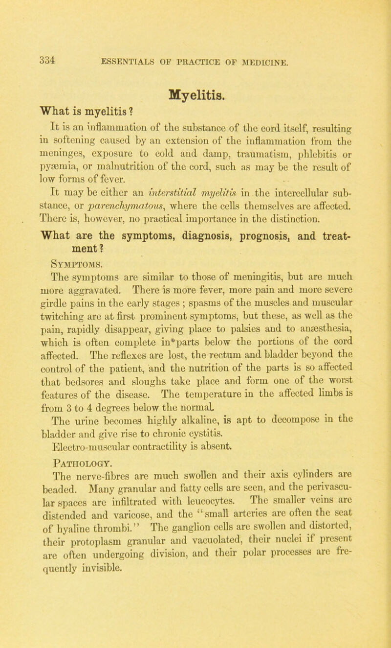 Myelitis. What is myelitis ? It is an inflammation of the substance of the cord itself, resulting in softening caused by an extension of the inflammation from the meninges, exposure to cold and damp, traumatism, phlebitis or pyaemia, or malnutrition of the cord, such as may be the result of low forms of fever. It may be either an interstitial myelitis in the intercellular sub- stance, or ’parenchymatous, where the cells themselves are affected. There is, however, no practical importance in the distinction. What are the symptoms, diagnosis, prognosis, and treat- ment? Symptoms. The symptoms are similar to those of meningitis, but are much more aggravated. There is more fever, more pain and more severe girdle pains in the early stages ; spasms of the muscles and muscular twitching are at first prominent symptoms, but these, as well as the pain, rapidly disappear, giving place to palsies and to anaesthesia, which is often complete in* parts below the portions of the cord affected. The reflexes are lost, the rectum and bladder beyond the control of the patient, and the nutrition of the parts is so affected that bedsores and sloughs take place and form one of the worst features of the disease. The temperature in the affected limbs is from 3 to 4 degrees below the normal The urine becomes highly alkaline, is apt to decompose in the bladder and give rise to chronic cystitis. Electro-muscular contractility is absent. Pathology. The nerve-fibres are much swollen and their axis cylinders are beaded. Many granular and fatty cells are seen, and the perivascu- lar spaces are infiltrated with leucocytes. The smaller veins are distended and varicose, and the “small arteries are often the seat of hyaline thrombi.” The ganglion cells are swollen and distorted, their protoplasm granular and vacuolated, their nuclei if present are often undergoing division, and their polar processes are fre- quently invisible.