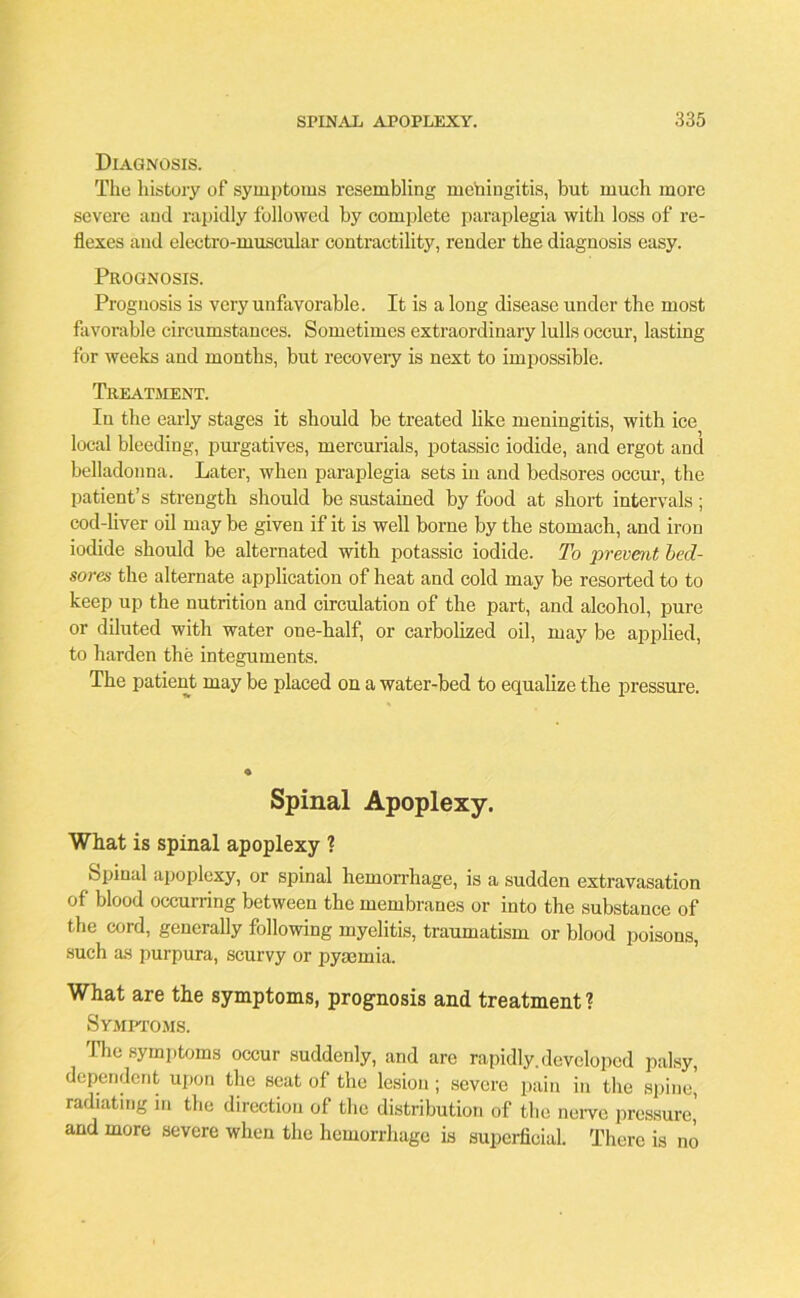 Diagnosis. The history of symptoms resembling meningitis, but much more severe and rapidly followed by complete paraplegia with loss of re- flexes and electro-muscular contractility, render the diagnosis easy. Prognosis. Prognosis is very unfavorable. It is a long disease under the most favorable circumstances. Sometimes extraordinary lulls occur, lasting for weeks and months, but recovery is next to impossible. Treatment. In the early stages it should be treated like meningitis, with ice local bleeding, purgatives, mercurials, potassic iodide, and ergot and belladonna. Later, when paraplegia sets in and bedsores occur, the patient’s strength should be sustained by food at short intervals; cod-liver oil may be given if it is well borne by the stomach, and iron iodide should be alternated with potassic iodide. To prevent bed- sores the alternate application of heat and cold may be resorted to to keep up the nutrition and circulation of the part, and alcohol, pure or diluted with water one-half, or carbolized oil, may be applied, to harden the integuments. The patient may be placed on a water-bed to equalize the pressure. Spinal Apoplexy. What is spinal apoplexy ? Spinal apoplexy, or spinal hemorrhage, is a sudden extravasation of blood occurring between the membranes or into the substance of the cord, generally following myelitis, traumatism or blood poisons, such as purpura, scurvy or pyaemia. What are the symptoms, prognosis and treatment? Symptoms. The symptoms occur suddenly, and are rapidly.developed palsy, dependent upon the seat of the lesion; severe pain in the spine, radiating in the direction of the distribution of the nerve pressure, and more severe when the hemorrhage is superficial. There is no