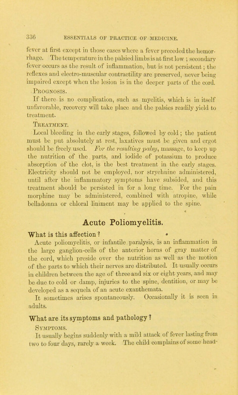 fever at first except in those cases where a fever preceded tlie hemor- rhage. The temperature in the palsied limbs is at first low ; secondary fever occurs as the result of inflammation, hut is not persistent; the reflexes and electro-muscular contractility are preserved, never being impaired except when the lesion is in the deeper parts of the cord. Prognosis. If there is no complication, such as myelitis, which is in itself unfavorable, recovery will take place and the palsies readily yield to treatment. Treatment. Local bleeding in the early stages, followed by cold ; the patient must be put absolutely at rest, laxatives must be given and ergot should be freely used. For the resulting palsy, massage, to keep up the nutrition of the parts, and iodide of potassium to produce absorption of the clot, is the best treatment in the early stages. Electricity should not be employed, nor strychnine administered, until after the inflammatory symptoms have subsided, and this treatment should be persisted in for a long time. For the pain morphine may be administered, combined with atropine, while belladonna or chloral liniment may be applied to the spine. c Acute Poliomyelitis. What is this affection ? • Acute poliomyelitis, or infantile paralysis, is an inflammation in the large ganglion-cells of the anterior horns of gray matter of the cord, which preside over the nutrition as well as the motion of the parts to which their nerves are distributed. It usually occurs in children between the age of three and six or eight years, and may be due to cold or damp, injuries to the spine, dentition, or may be developed as a sequela of an acute exanthemata. It sometimes arises spontaneously. Occasionally it is seen in adults. What are its symptoms and pathology ? Symptoms. It usually begins suddenly with a mild attack of fever lasting from two to four days, rarely a week The child complains of some head-