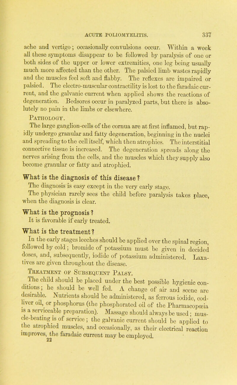 ache and vertigo; occasionally convulsions occur. Within a week all these symptoms disappear to be followed by paralysis of one or both sides of the upper or lower extremities, one leg being usually much more affected than the other. The palsied limb wastes rapidly and the muscles feel soft and flabby. The reflexes are impaired or palsied. The electro-muscular contractility is lost to the faradaic cur- rent, and the galvanic current when applied shows the reactions of degeneration. Bedsores occur in paralyzed parts, but there is abso- lutely no pain in the limbs or elsewhere. Pathology. The large ganglion-cells of the cornua are at first inflamed, but rap- idly undergo granular and fatty degeneration, beginning in the nuclei and spreading to the cell itself, which then atrophies. The interstitial connective tissue is increased. The degeneration spreads along the nerves arising from the cells, and the muscles which they supply also become granular or fatty and atrophied. What is the diagnosis of this disease ? The diagnosis is easy except in the very early stage. The physician rarely sees the child before paralysis takes place, when the diagnosis is clear. What is the prognosis ? It is favorable if early treated. What is the treatment ? In the early stages leeches should be applied over the spinal region, followed by cold ; bromide of potassium must be given in decided doses, and, subsequently, iodide of potassium administered. Laxa- tives are given throughout the disease. Treatment of Subsequent Palsy. The child should be placed under the best possible hygienic con- ditions ; he should be well fed. A change of air and scene are desirable. Nutrients should be administered, as ferrous iodide, cod- liver oil, or phosphorus (the phosphorated oil of the Pharmacopoeia is a serviceable preparation). Massage should always be used; mus- cle-beating is of service ; the galvanic current should be applied to the atrophied muscles, and occasionally, as their electrical reaction improves, the faradaic current may be employed.