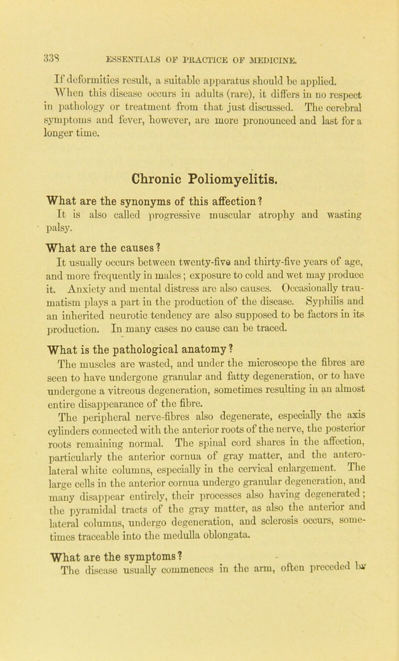 If deformities result, a suitable apparatus should be applied. When this disease occurs in adults (rare), it differs in no respect in pathology or treatment from that just discussed. The cerebral symptoms and fever, however, are more pronounced and last for a longer time. Chronic Poliomyelitis. What are the synonyms of this affection'? It is also called progressive muscular atrophy and wasting palsy. What are the causes ? It usually occurs between twenty-five and thirty-five years of age, and more frequently in males; exposure to cold and wet may produce it. Anxiety and mental distress are also causes. Occasionally trau- matism plays a part in the production of the disease. Syphilis and an inherited neurotic tendency are also supposed to be factors in its production. In many cases no cause can be traced. What is the pathological anatomy? The muscles are wasted, and under the microscope the fibres are seen to have undergone granular and fatty degeneration, or to have undergone a vitreous degeneration, sometimes resulting in an almost entire disappearance of the fibre. The peripheral nerve-fibres also degenerate, especially the axis cylinders connected with the anterior roots of the nerve, the posterior roots remaining normal. The spinal cord shares in the affection, particularly the anterior cornua of gray matter, and the antero- lateral white columns, especially in the cervical enlargement. The large cells in the anterior cornua undergo granular degeneration, and many disappear entirely, their processes also having degenerated; the pyramidal tracts of the gray matter, as also the anterior and lateral columns, undergo degeneration, and sclerosis occurs, some- times traceable into the medulla oblongata. What are the symptoms ? The disease usually commences in the arm, often preceded bar