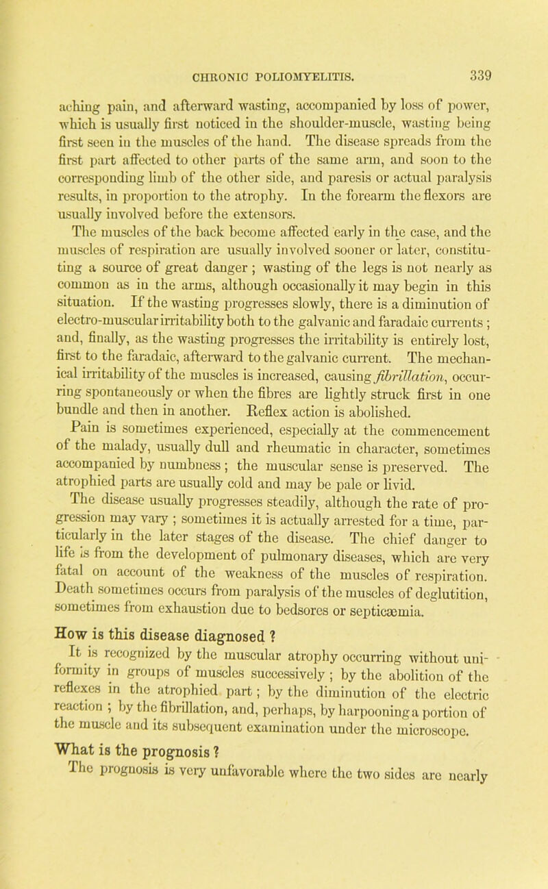 aching pain, and afterward wasting, accompanied by loss of power, which is usually first noticed in the shoulder-muscle, wasting being first seen in the muscles of the hand. The disease spreads from the first part affected to other parts of the same arm, and soon to the corresponding limb of the other side, and paresis or actual paralysis results, in proportion to the atrophy. In the forearm the flexors are usually involved before the extensors. The muscles of the back become affected early in the case, and the muscles of respiration are usually involved sooner or later, constitu- ting a source of great danger ; wasting of the legs is not nearly as common as in the arms, although occasionally it may begin in this situation. If the wasting progresses slowly, there is a diminution of electro-muscular irritability both to the galvanic and faradaic currents; and, finally, as the wasting progresses the irritability is entirely lost, first to the faradaic, afterward to the galvanic current. The mechan- ical irritability of the muscles is increased, causing fibrillation, occur- ring spontaneously or when the fibres are lightly struck first in one bundle and then in another. Reflex action is abolished. Pain is sometimes experienced, especially at the commencement of the malady, usually dull and rheumatic in character, sometimes accompanied by numbness ; the muscular sense is preserved. The atrophied parts are usually cold and may be pale or livid. The disease usually progresses steadily, although the rate of pro- gression may vary ; sometimes it is actually arrested for a time, par- ticularly in the later stages of the disease. The chief danger to life is from the development of pulmonary diseases, which are very fatal on account of the weakness of the muscles of respiration. Death sometimes occurs from paralysis of the muscles of deglutition, sometimes from exhaustion due to bedsores or septicaemia. How is this disease diagnosed ? It is recognized by the muscular atrophy occurring without uni- formity in groups of muscles successively ; by the abolition of the reflexes in the atrophied part; by the diminution of the electric reaction ; by the fibrillation, and, perhaps, by harpooning a portion of the muscle and its subsequent examination under the microscope. What is the prognosis ? The prognosis is very unfavorable where the two sides arc nearly