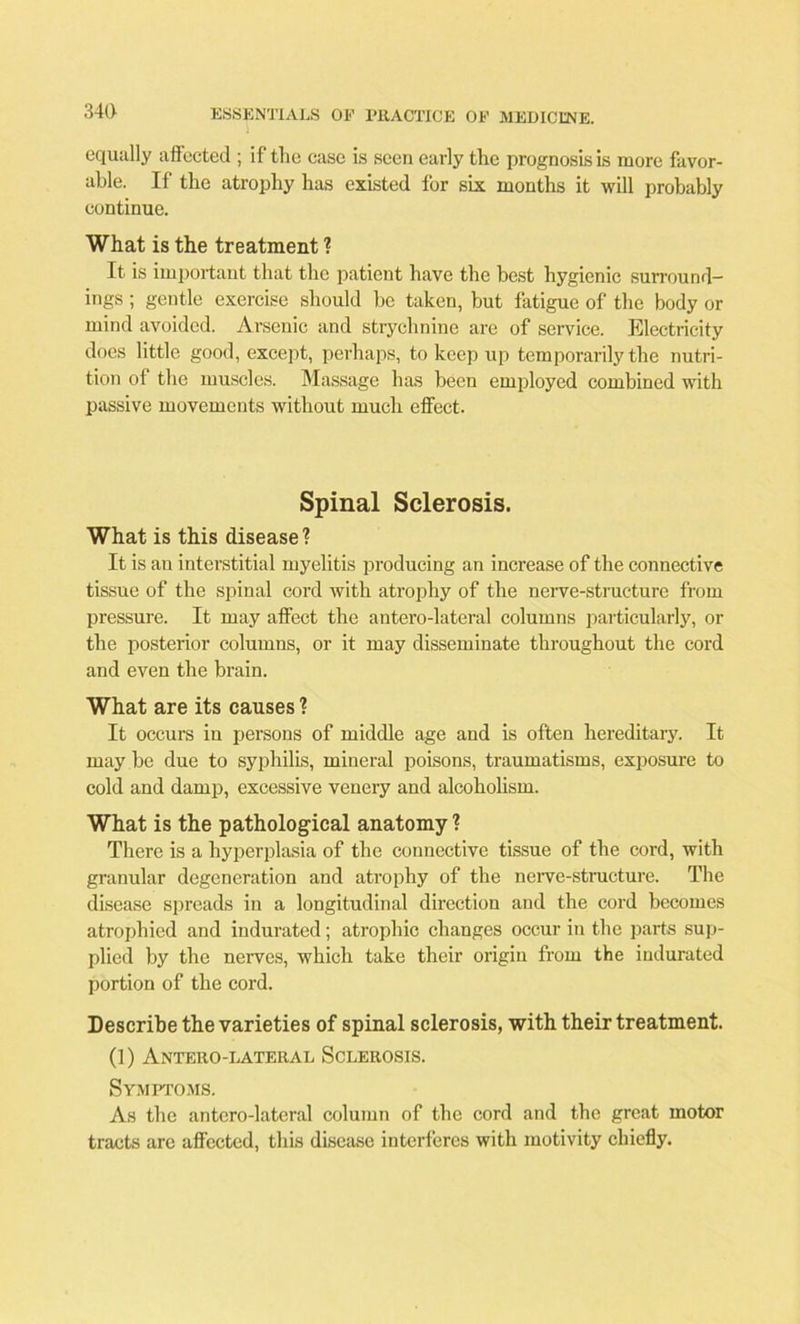 equally affected ; if the case is seen early the prognosis is more favor- able. If the atrophy has existed for six months it will probably continue. What is the treatment ? It is important that the patient have the best hygienic surround- ings ; gentle exercise should he taken, but fatigue of the body or mind avoided. Arsenic and strychnine are of service. Electricity does little good, except, perhaps, to keep up temporarily the nutri- tion of the muscles. Massage has been employed combined with passive movements without much effect. Spinal Sclerosis. What is this disease? It is au interstitial myelitis producing an increase of the connective tissue of the spinal cord with atrophy of the nerve-structure from pressure. It may affect the antero-lateral columns particularly, or the posterior columns, or it may disseminate throughout the cord and even the brain. What are its causes ? It occurs in persons of middle age and is often hereditary. It may be due to syphilis, mineral poisons, traumatisms, exposure to cold and dam}), excessive venery and alcoholism. What is the pathological anatomy ? There is a hyperplasia of the connective tissue of the cord, with granular degeneration and atrophy of the nerve-structure. The disease spreads in a longitudinal direction and the cord becomes atrophied and indurated; atrophic changes occur in the parts sup- plied by the nerves, which take their origin from the indurated portion of the cord. Describe the varieties of spinal sclerosis, with their treatment. (1) Antero-lateral Sclerosis. Symptoms. As the antero-lateral column of the cord and the great motor tracts are affected, this disease interferes with motivity chiefly.