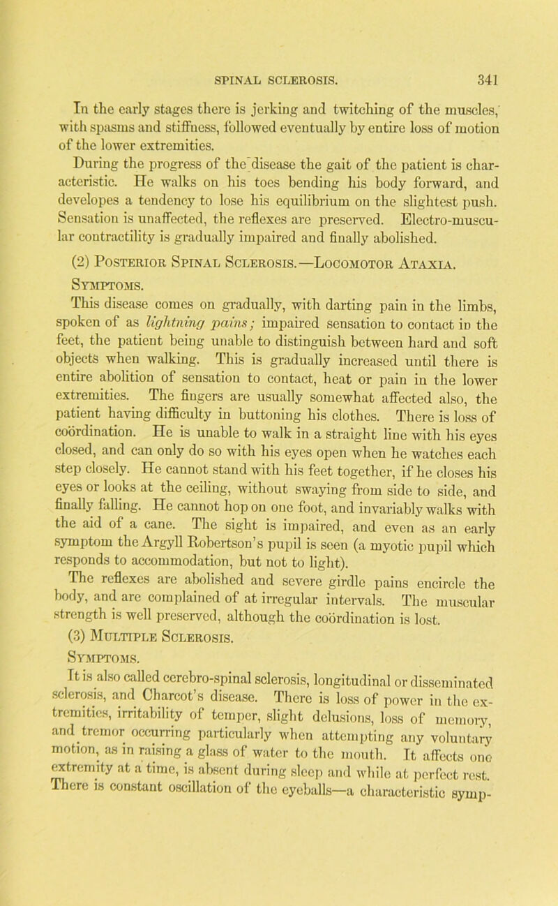 In the early stages there is jerking and twitching of the muscles, with spasms and stiffness, followed eventually by entire loss of motion of the lower extremities. During the progress of the disease the gait of the patient is char- acteristic. He walks on his toes bending his body forward, and developes a tendency to lose his equilibrium on the slightest push. Sensation is unaffected, the reflexes are preserved. Electro-muscu- lar contractility is gradually impaired and finally abolished. (2) Posterior Spinal Sclerosis.—Locomotor Ataxia. Symptoms. This disease comes on gradually, with darting pain in the limbs, spoken of as lightning pains; impaired sensation to contact in the feet, the patient being unable to distinguish between hard and soft objects when walking. This is gradually increased until there is entire abolition of sensation to contact, heat or pain in the lower extremities. The fingers are usually somewhat affected also, the patient having difficulty in buttoning his clothes. There is loss of coordination. He is unable to walk in a straight line with his eyes closed, and can only do so with his eyes open when he watches each step closely. He cannot stand with his feet together, if he closes his eyes or looks at the ceiling, without swaying from side to side, and finally falling. He cannot hop on one foot, and invariably walks with the aid of a cane. The sight is impaired, and even as an early symptom the Argyll Robertson’s pupil is seen (a myotic pupil which responds to accommodation, but not to light). The reflexes are abolished and severe girdle pains encircle the body, and are complained of at irregular intervals. The muscular strength is well preserved, although the coordination is lost. (3) Multiple Sclerosis. Symptoms. It is also called cerebro-spinal sclerosis, longitudinal or disseminated sclerosis, and Charcot’s disease. There is loss of power in the ex- tremities, irritability of temper, slight delusions, loss of memory, and tremor occurring particularly when attempting any voluntary motion, as in raising a glass of water to the mouth. It affects one extremity at a time, is absent during sleep and while at perfect rest. There is constant oscillation of the eyeballs—a characteristic symp-