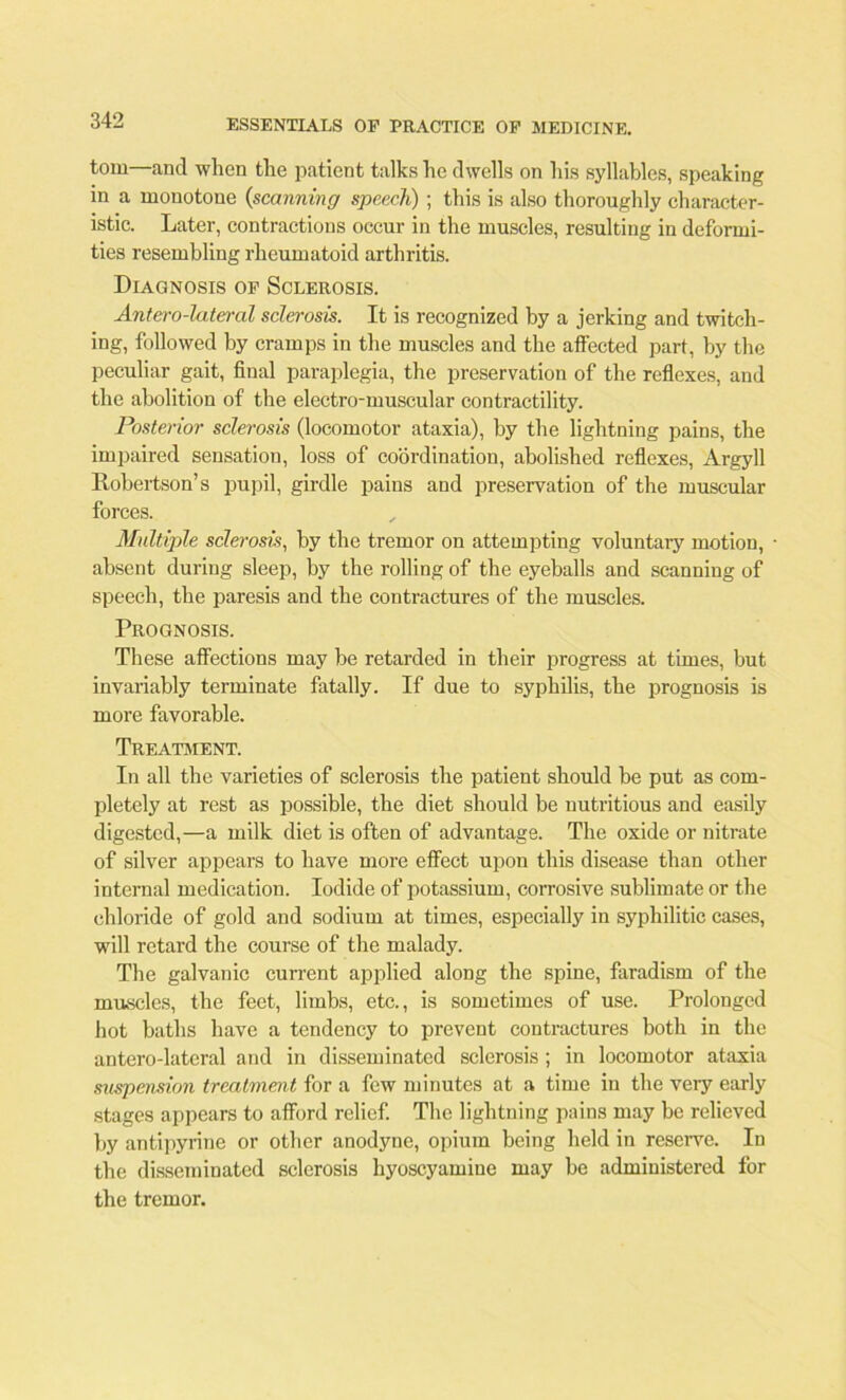 tom—and when the patient talks he dwells on his syllables, speaking in a monotone {scanning speech) ; this is also thoroughly character- istic. Later, contractions occur in the muscles, resulting in deformi- ties resembling rheumatoid arthritis. Diagnosis of Sclerosis. Antero-lateral sclerosis. It is recognized by a jerking and twitch- ing, followed by cramps in the muscles and the affected part, by the peculiar gait, final paraplegia, the preservation of the reflexes, and the abolition of the electro-muscular contractility. Posterior sclerosis (locomotor ataxia), by the lightning pains, the impaired sensation, loss of coordination, abolished reflexes, Argyll Robertson’s pupil, girdle pains and preservation of the muscular forces. Multiple sclerosis, by the tremor on attempting voluntary motion, • absent during sleep, by the rolling of the eyeballs and scanning of speech, the paresis and the contractures of the muscles. Prognosis. These affections may be retarded in their progress at times, but invariably terminate fatally. If due to syphilis, the prognosis is more favorable. Treatment. In all the varieties of sclerosis the patient should be put as com- pletely at rest as possible, the diet should be nutritious and easily digested,—a milk diet is often of advantage. The oxide or nitrate of silver appears to have more effect upon this disease than other internal medication. Iodide of potassium, corrosive sublimate or the chloride of gold and sodium at times, especially in syphilitic cases, will retard the course of the malady. The galvanic current applied along the spine, faradism of the muscles, the feet, limbs, etc., is sometimes of use. Prolonged hot baths have a tendency to prevent contractures both in the antero-lateral and in disseminated sclerosis ; in locomotor ataxia suspension treatment for a few minutes at a time in the very early stages appears to afford relief. The lightning pains may be relieved by antipyrine or other anodyne, opium being held in reserve. In the disseminated sclerosis hyoscyamine may be administered for the tremor.