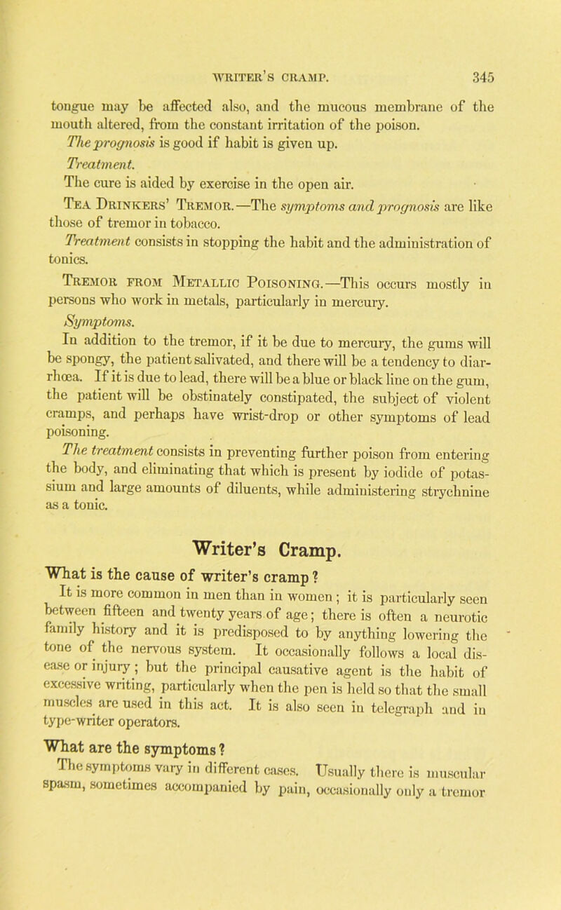 tongue may be affected also, and the mucous membrane of the mouth altered, from the constant irritation of the poison. The prognosis is good if habit is given up. Treatment. The cure is aided by exercise in the open air. Tea Drinkers’ Tremor.—The symptoms and prognosis are like those of tremor in tobacco. Treatment consists in stopping the habit and the administration of tonics. Tremor from Metallic Poisoning.—This occurs mostly in persons who work in metals, particularly in mercury. Symptoms. In addition to the tremor, if it be due to mercuiy, the gums will be spongy, the patient salivated, and there will be a tendency to diar- rhoea. If it is due to lead, there will be a blue or black line on the gum, the patient will be obstinately constipated, the subject of violent cramps, and perhaps have wrist-drop or other symptoms of lead poisoning. The treatment consists in preventing further poison from entering the body, and eliminating that which is present by iodide of potas- sium and large amounts of diluents, while administering strychnine as a tonic. Writer’s Cramp. What is the cause of writer’s cramp ? It is more common in men than in women ; it is particularly seen between fifteen and twenty years of age; there is often a neurotic family history and it is predisposed to by anything lowering the tone of the nervous system. It occasionally follows a local dis- ease or injury; but the principal causative agent is the habit of excessive writing, particularly when the pen is held so that the small muscles, are used in this act. It is also seen in telegraph and in type-writer operators. What are the symptoms ? The symptoms vaiy in different cases. Usually there is muscular spasm, sometimes accompanied by pain, occasionally only a tremor
