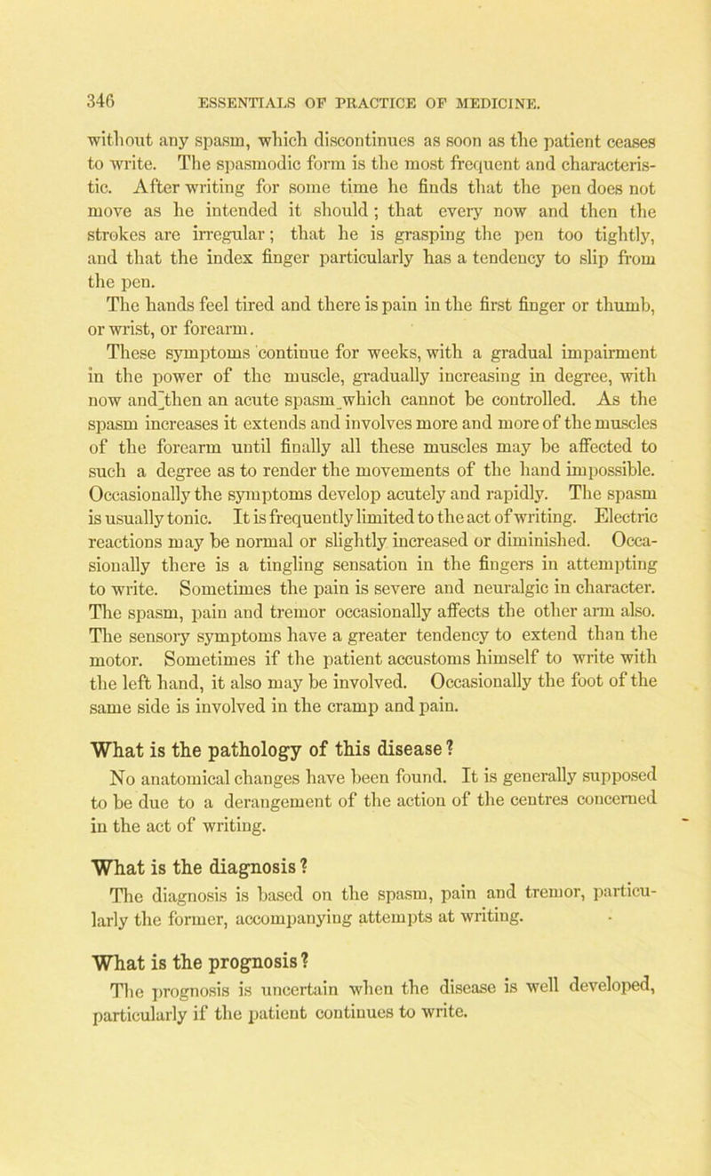 without any spasm, which discontinues as soon as the patient ceases to write. The spasmodic form is the most frequent and characteris- tic. After writing for some time he finds that the pen does not move as he intended it should ; that every now and then the strokes are irregular; that he is grasping the pen too tightly, and that the index finger particularly has a tendency to slip from the pen. The hands feel tired and there is pain in the first finger or thumb, or wrist, or forearm. These symptoms continue for weeks, with a gradual impairment in the power of the muscle, gradually increasing in degree, with now and]then an acute spasm which cannot be controlled. As the spasm increases it extends and involves more and more of the muscles of the forearm until finally all these muscles may be affected to such a degree as to render the movements of the hand impossible. Occasionally the symptoms develop acutely and rapidly. The spasm is usually tonic. It is frequently limited to the act of writing. Electric reactions may be normal or slightly increased or diminished. Occa- sionally there is a tingling sensation in the fingers in attempting to write. Sometimes the pain is severe and neuralgic in character. The spasm, pain and tremor occasionally affects the other arm also. The sensory symptoms have a greater tendency to extend than the motor. Sometimes if the patient accustoms himself to write with the left hand, it also may be involved. Occasionally the foot of the same side is involved in the cramp and pain. What is the pathology of this disease ? No anatomical changes have been found. It is generally supposed to be due to a derangement of the action of the centres concerned in the act of writing. What is the diagnosis ? The diagnosis is based on the spasm, pain and tremor, particu- larly the former, accompanying attempts at writing. What is the prognosis? The prognosis is uncertain when the disease is well developed, particularly if the patient continues to write.
