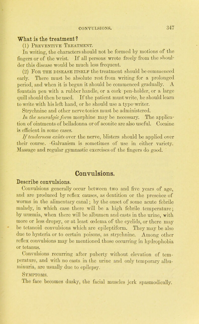 What is the treatment ? (1) Preventive Treatment. In -writing, the characters should not be formed by motions of the fingers or of the wrist. If all persons wrote freely from the shoul- der this disease would be much less frequent. (2) For the disease itself the treatment should be commenced early. There must be absolute rest from writing for a prolonged period, and when it is begun it should be commenced gradually. A fountain pen with a rubber handle, or a cork pen-holder, or a large quill should then be used. If the patient must write, he should learn to write with his left hand, or he should use a type-writer. Strychnine and other nerve tonics must be administered. In the neuralgic form morphine may be necessary. The applica- tion of ointments of belladonna or of aconite are also useful. Cocaine is efficient in some cases. If tenderness exists over the nerve, blisters should be applied over their course. Galvanism is sometimes of use in either variety. Massage and regular gymnastic exercises of the fingers do good. Convulsions. Describe convulsions. Convulsions generally occur between two and five years of age, and are produced by reflex causes, as dentition or the presence of worms in the alimentary canal; by the onset of some acute febrile malady, in which case there will be a high febrile temperature; by uraemia, when there will be albumen and casts in the urine, with more or less dropsy, or at least oedema of the eyelids, or there may be tetanoid convulsions which are epileptiform. They may be also due to hysteria or to certain poisons, as strychnine. Among other reflex convulsions may be mentioned those occurring in hydrophobia or tetanus. Convulsions recurring after puberty without elevation of tem- perature, and with no casts in the urine and only temporary albu- minuria, are usually due to epilepsy. Symptoms. The face becomes dusky, the facial muscles jerk spasmodically.