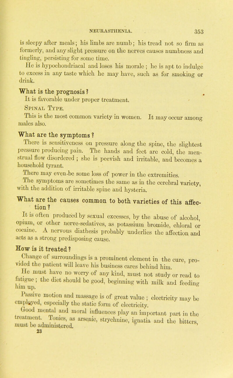 is sleepy after meals; liis limbs are numb; bis tread not so firm as formerly, and any slight pressure on the nerves causes numbness and tingling, persisting for some time. He is hypochondriacal and loses his morale ; he is apt to indulge to excess in any taste which he may have, such as for smoking or drink. What is the prognosis ? It is favorable under proper treatment. Spinal Type. This is the most common variety in women. It may occur among males also. What are the symptoms ? There is sensitiveness on pressure along the spine, the slightest pressure producing pain. The hands and feet are cold, the men- strual flow disordered ; she is peevish and irritable, and becomes a household tyrant. There may even-be some loss of power in the extremities. The symptoms are sometimes the same as in the cerebral variety, with the addition of irritable spine and hysteria. What are the causes common to both varieties of this affec- tion? It is often produced by sexual excesses, by the abuse of alcohol, opium, or other nerve-sedatives, as potassium bromide, chloral or cocaine. A nervous diathesis probably underlies the affection and acts as a strong predisposing cause. How is it treated ? . Change of surroundings is a prominent element in the cure, pro- vided the patient will leave his business cares behind him. He must have no worry of any kind, must not study or read to atigue ; the diet should be good, beginning with milk and feeding him up. Passive motion and massage is of great value ; electricity may be emplyyod, especially the static form of electricity. Good mental and moral influences play an important part in the treatment Tonics, as arsenic, strychnine, ignatia and the bitters must be administered. 23