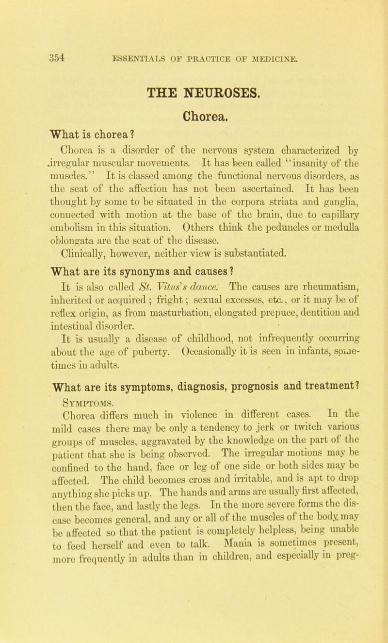 THE NEUROSES. Chorea. What is chorea? Chorea is a disorder of the nervous system characterized by .irregular muscular movements. It has been called ‘ ‘ insanity of the muscles. ” It is classed among the functional nervous disorders, as the seat of the affection has not been ascertained. It has been thought by some to be situated in the corpora striata and ganglia, connected with motion at the base of the brain, due to capillary embolism in this situation. Others think the peduncles or medulla oblongata are tbe seat of the disease. Cliuically, however, neither view is substantiated. What are its synonyms and causes ? It is also called St. Vitus's dance. The causes are rheumatism, inherited or acquired ; fright; sexual excesses, etc., or it may be of reflex origin, as from masturbation, elongated prepuce, dentition and intestinal disorder. It is usually a disease of childhood, not infrequently occurring about the age of puberty. Occasionally it is seen in infants, some- times in adults. What are its symptoms, diagnosis, prognosis and treatment? Symptoms. Chorea differs much in violence in different cases. In the mild cases there may be only a tendency to jerk or twitch various groups of muscles, aggravated by the knowledge on the part of the patient that she is being observed. The irregular motions may be confined to the hand, face or leg of one side or both sides may be affected. The child becomes cross and irritable, and is apt to drop anything she picks up. The hands and arms are usually first affected, then the face, and lastly the legs. In the more severe forms the dis- ease becomes general, and any or all of tbe muscles oi the body may be affected so that the patient is completely helpless, being unable to feed herself and even to talk. Mania is sometimes present, more frequently in adults than in children, and especially in preg-