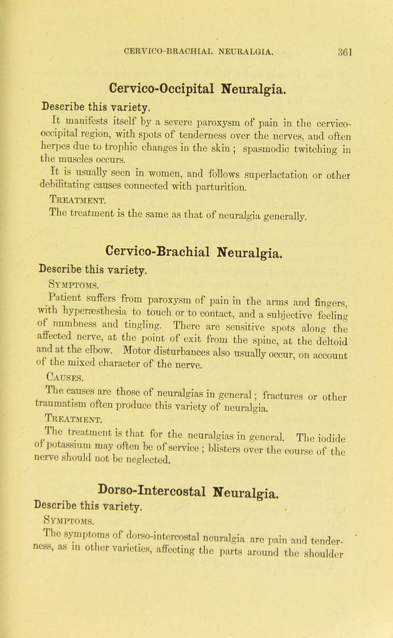 Cervico-Occipital Neuralgia. Describe this variety. It manifests itself by a severe paroxysm of pain in the cervico- occipital region, with spots of tenderness over the nerves, and often herpes due to trophic changes in the skin ; spasmodic twitching in the muscles occurs. It is usually seen in women, and follows superlactation or other debilitating causes connected with parturition. Treatment. The treatment is the same as that of neuralgia generally. Cervico-Brachial Neuralgia. Describe this variety. Symptoms. Patient suffers from paroxysm of pain in the arms and fingers, with hyperesthesia to touch or to contact, and a subjective feeling of numbness and tingling. There are sensitive spots alone- the affected nerve, at the point of exit from the spine, at the deltoid and at the elbow. Motor disturbances also usually occur, on account or the mixed character of the nerve. Causes. The causes are those of neuralgias in general; fractures or other traumatism often produce this variety of neuralgia. Treatment. .The treatment is that for the neuralgias in general. The iodide of potassium may often be of service ; blisters over the course of the nerve should not be neglected. Dorso-Intercostal Neuralgia. Describe this variety. Symptoms. The symptoms of dorso-intercostal neuralgia arc pain and tender- ness, as in other varieties, affecting the parts around the shoulder