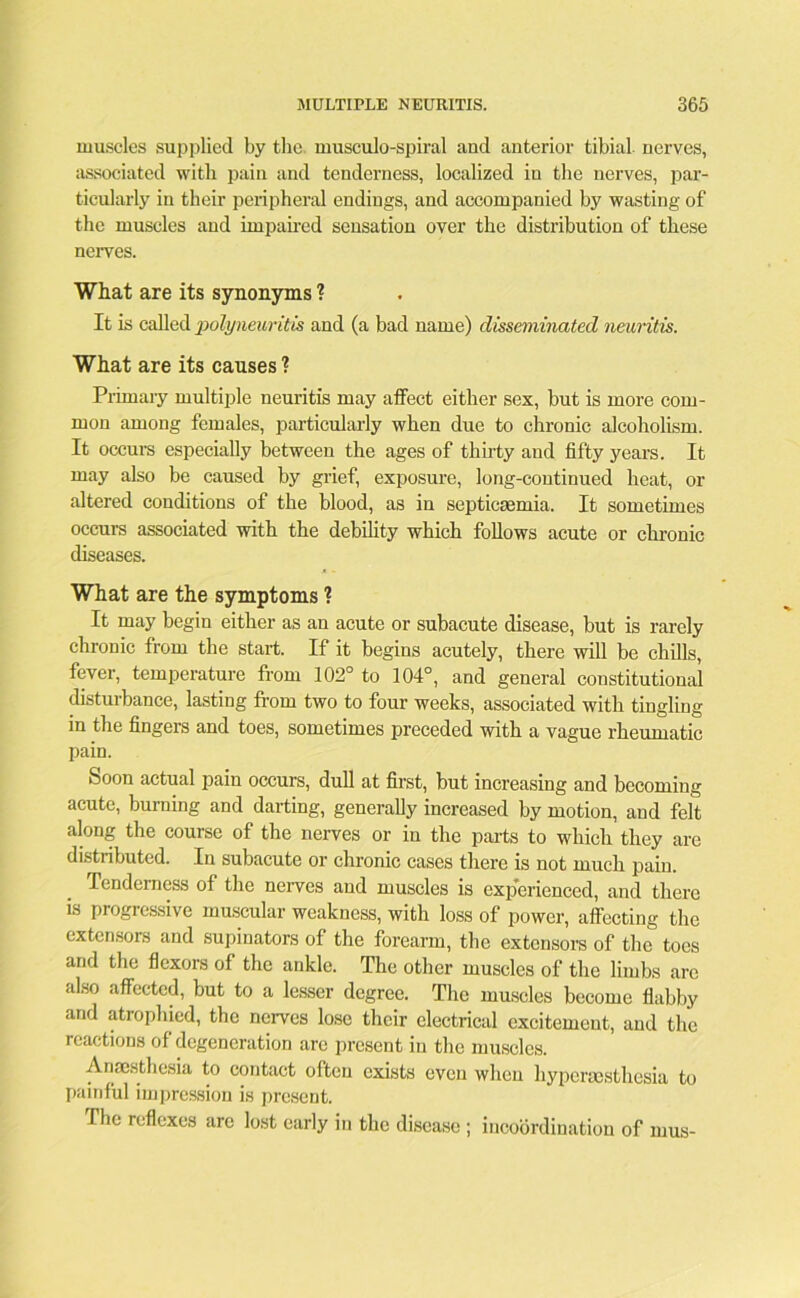 muscles supplied by the. musculo-spiral and anterior tibial. nerves, associated with pain and tenderness, localized in the nerves, par- ticularly in their peripheral endings, and accompanied by wasting of the muscles and impaired sensation over the distribution of these nerves. What are its synonyms ? It is called polyneuritis and (a bad name) disseminated neuritis. What are its causes ? Primary multiple neuritis may affect either sex, but is more com- mon among females, particularly when due to chronic alcoholism. It occurs especially between the ages of thirty and fifty years. It may also be caused by grief, exposure, long-continued heat, or altered conditions of the blood, as in septicaemia. It sometimes occurs associated with the debility which follows acute or chronic diseases. What are the symptoms ? It may begin either as an acute or subacute disease, but is rarely chronic from the start. If it begins acutely, there will be chills, fever, temperature from 102° to 104°, and general constitutional disturbance, lasting from two to four weeks, associated with tingling in the fingers and toes, sometimes preceded with a vague rheumatic pain. Soon actual pain occurs, dull at first, but increasing and becoming acute, burning and darting, generally increased by motion, and felt along the course of the nerves or in the parts to which they are distributed. In subacute or chronic cases there is not much pain. Tenderness of the nerves and muscles is experienced, and there is progressive muscular weakness, with loss of power, affecting the extensors and supinators of the forearm, the extensors of the toes and the flexors of the ankle. The other muscles of the limbs are also affected, but to a lesser degree. The muscles become flabby and atrophied, the nerves lose their electrical excitement, and the reactions of degeneration arc present in the muscles. Anaesthesia to contact often exists even when hypersesthesia to painful impression is present. flic reflexes are lost early in the disease ; incoordination of mus-