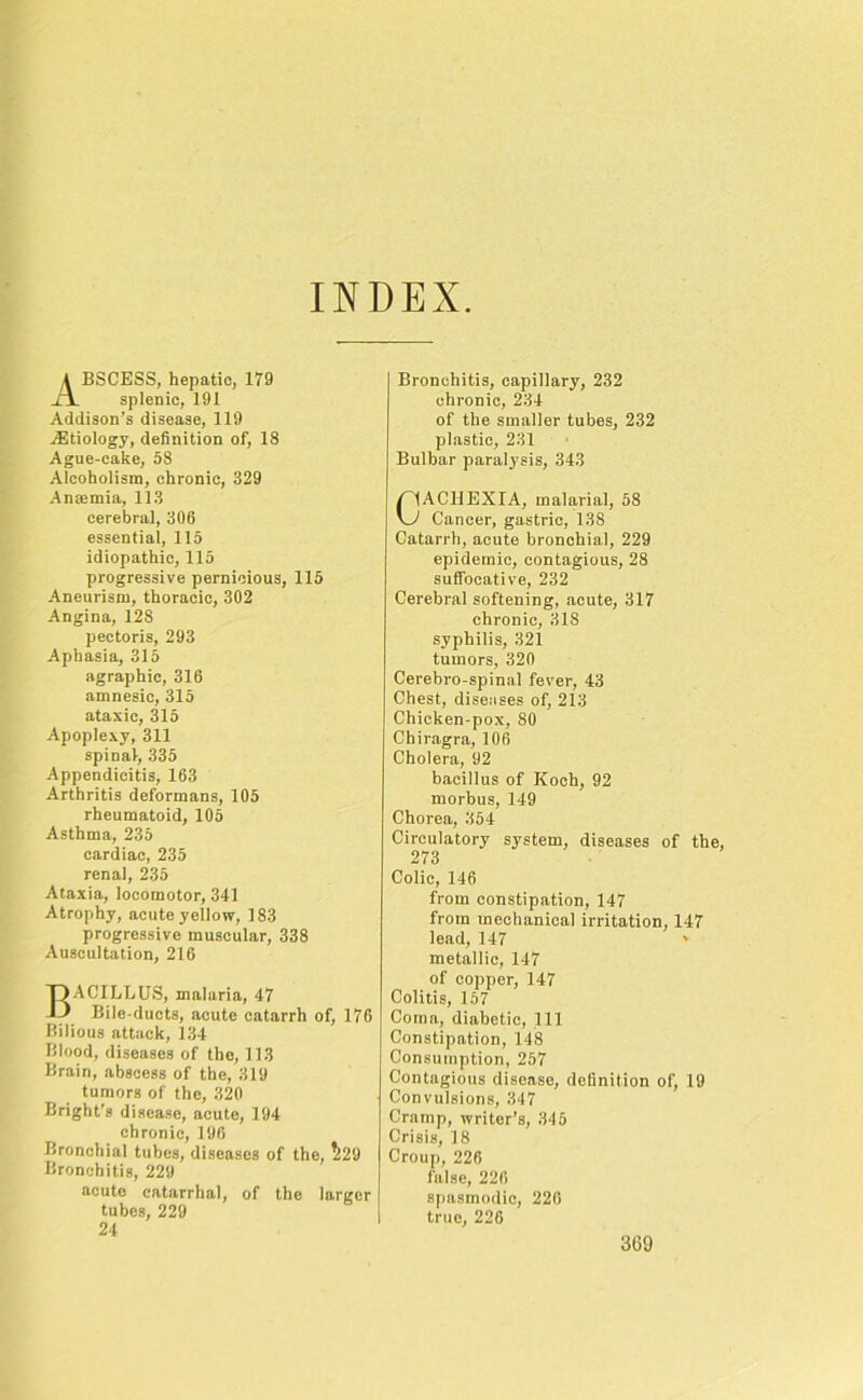 INDEX Abscess, hepatic, 179 splenic, 191 Addison’s disease, 119 Aetiology, definition of, 18 Ague-cake, 58 Alcoholism, chronic, 329 Anmmia, 113 cerebral, 306 essential, 115 idiopathic, 115 progressive pernicious, 115 Aneurism, thoracic, 302 Angina, 128 pectoris, 293 Aphasia, 315 agraphic, 316 amnesic, 315 ataxic, 315 Apoplexy, 311 spinal, 335 Appendicitis, 163 Arthritis deformans, 105 rheumatoid, 105 Asthma, 235 cardiac, 235 renal, 235 Ataxia, locomotor, 341 Atrophy, acute yellow, 183 progressive muscular, 338 Auscultation, 216 Bacillus, malaria, 47 Bile-ducts, acute catarrh of, 176 Bilious attack, 134 Blood, diseases of the, 113 Brain, abscess of the, 319 tumors of the, 320 Bright’s disease, acute, 194 chronic, 196 Bronchial tubes, diseases of the, ^29 Bronchitis, 229 acute catarrhal, of the larger tubes, 229 24 Bronchitis, capillary, 232 chronic, 234 of the smaller tubes, 232 plastic, 231 Bulbar paralysis, 343 CACHEXIA, malarial, 58 Cancer, gastric, 138 Catarrh, acute bronchial, 229 epidemic, contagious, 28 suffocative, 232 Cerebral softening, acute, 317 chronic, 31S syphilis, 321 tumors, 320 Cerebro-spinal fever, 43 Chest, diseases of, 213 Chicken-pox, 80 Chiragra, 106 Cholera, 92 bacillus of Koch, 92 morbus, 149 Chorea, 354 Circulatory system, diseases of the, 273 Colic, 146 from constipation, 147 from mechanical irritation, 147 lead, 147 ' metallic, 147 of copper, 147 Colitis, 157 Coma, diabetic, 111 Constipation, 148 Consumption, 257 Contagious disease, definition of, 19 Convulsions, 347 Cramp, writer’s, 345 Crisis, 18 Croup, 226 false, 226 spasmodic, 226 true, 226