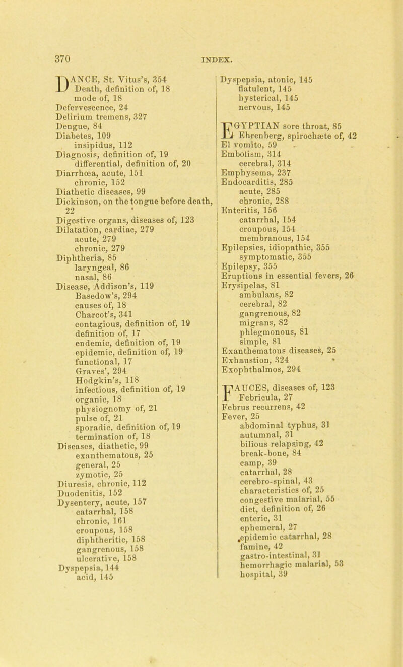 ANCE, St. Vitus’s, 354 Death, definition of, 18 mode of, 18 Defervescence, 24 Delirium tremens, 327 Dengue, 84 Diabetes, 109 insipidus, 112 Diagnosis, definition of, 19 differential, definition of, 20 Diarrhoea, acute, 151 chronic, 152 Diathetic diseases, 99 Dickinson, on the tongue before death, 22 Digestive organs, diseases of, 123 Dilatation, cardiac, 279 acute, 279 chronic, 279 Diphtheria, 85 laryngeal, 86 nasal, 86 Disease, Addison’s, 119 Basedow’s, 294 causes of, 18 Charcot’s, 341 contagious, definition of, 19 definition of, 17 endemic, definition of, 19 epidemic, definition of, 19 functional, 17 Graves’, 294 Hodgkin’s, 118 infectious, definition of, 19 organic, 18 physiognomy of, 21 pulse of, 21 sporadic, definition of, 19 termination of, 18 Diseases, diathetic, 99 exanthematous, 25 general, 25 zymotic, 25 Diuresis, chronic, 112 Duodenitis, 152 Dysentery, acute, 157 catarrhal, 158 chronic, 161 croupous, 158 diphtheritic, 158 gangrenous, 158 ulcerative, 158 Dyspepsia, 144 acid, 145 Dyspepsia, atonic, 145 flatulent, 145 hysterical, 145 nervous, 145 Egyptian sore throat, 85 Ehrenberg, spirochaete of, 42 El vomito, 59 Embolism, 314 cerebral, 314 Emphysema, 237 Endocarditis, 285 acute, 285 chronic, 288 Enteritis, 156 catarrhal, 154 croupous, 154 membranous, 154 Epilepsies, idiopathic, 355 symptomatic, 355 Epilepsy, 355 Eruptions in essential fevers, 26 Erysipelas, 81 ambulans, 82 cerebral, 82 gangrenous, 82 migrans, 82 phlegmonous, 81 simple, 81 Exanthematous diseases, 25 Exhaustion, 324 * Exophthalmos, 294 FAUCES, diseases of, 123 Pebricula, 27 Februs recurrens, 42 Fever, 25 abdominal typhus, 31 autumnal, 31 bilious relapsing, 42 break-bone, 84 camp, 39 catarrhal, 28 cerebro-spinal, 43 characteristics of, 25 congestive malarial, 55 diet, definition of, 26 enteric, 31 ephemeral, 27 .epidemic catarrhal, 28 famine, 42 gastro-intestinal, 31 hemorrhagic malarial, 53 hospital, 39