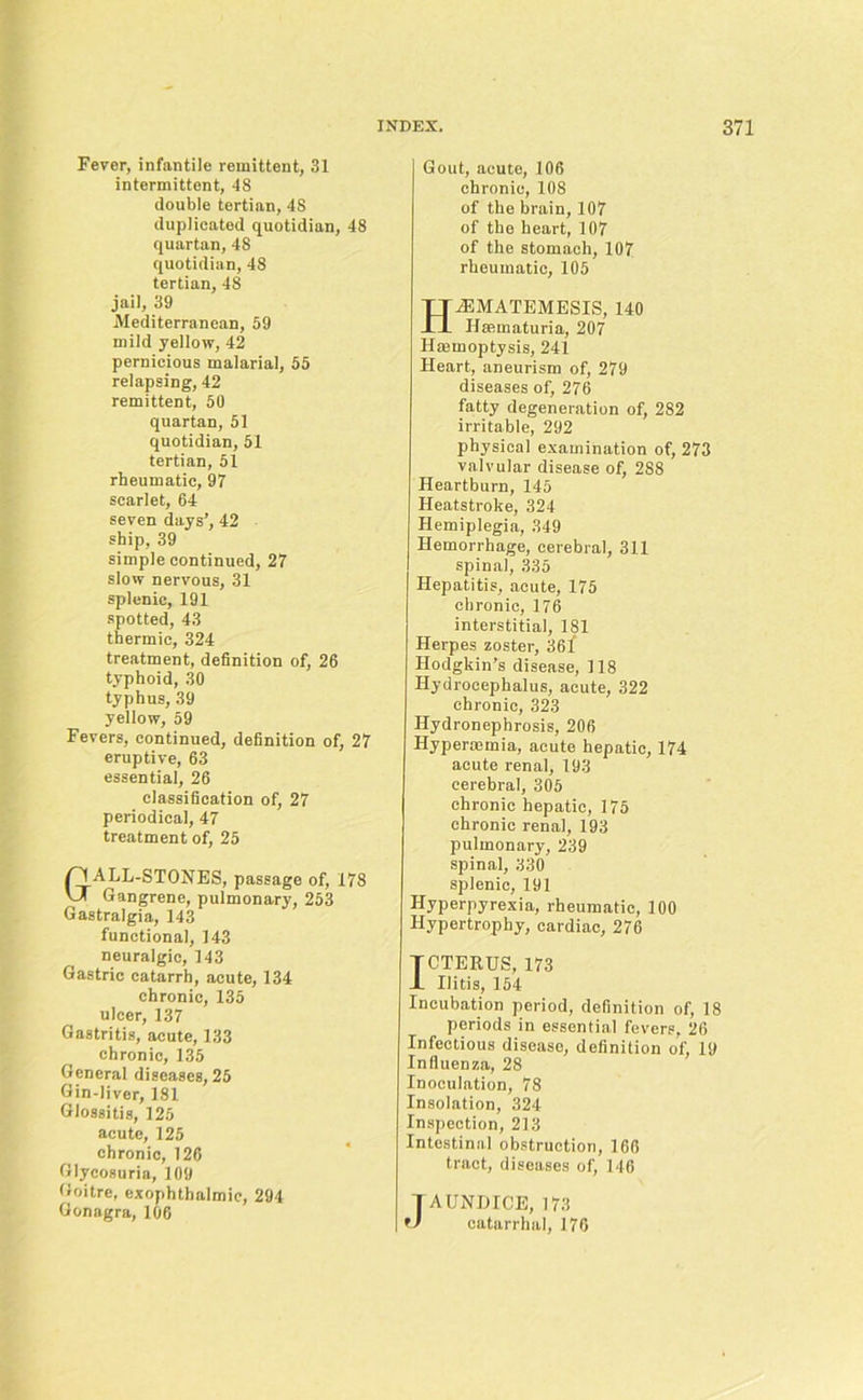 Fever, infantile remittent, 31 intermittent, 48 double tertian, 48 duplicated quotidian, 48 quartan, 48 quotidian, 48 tertian, 48 jail, 39 Mediterranean, 59 mild yellow, 42 pernicious malarial, 55 relapsing, 42 remittent, 50 quartan, 51 quotidian, 51 tertian, 51 rheumatic, 97 scarlet, 64 seven days’, 42 ship, 39 simple continued, 27 slow nervous, 31 splenic, 191 spotted, 43 thermic, 324 treatment, definition of, 26 typhoid, 30 typhus, 39 yellow, 59 Fevers, continued, definition of, 27 eruptive, 63 essential, 26 classification of, 27 periodical, 47 treatment of, 25 GALL-STONES, passage of, 178 Gangrene, pulmonary, 253 Gastralgia, 143 functional, 143 neuralgic, 143 Gastric catarrh, acute, 134 chronic, 135 ulcer, 137 Gastritis, acute, 133 chronic, 135 General diseases, 25 Gin-liver, 181 Glossitis, 125 acute, 125 chronic, 126 Glycosuria, 109 Goitre, exophthalmic, 294 Gonagra, 106 Gout, acute, 106 chronic, 108 of the brain, 107 of the heart, 107 of the stomach, 107 rheumatic, 105 HiEMATEMESIS, 140 Ilsematuria, 207 Hemoptysis, 241 Heart, aneurism of, 279 diseases of, 276 fatty degeneration of, 282 irritable, 292 physical examination of, 273 valvular disease of, 288 Heartburn, 145 Heatstroke, 324 Hemiplegia, 349 Hemorrhage, cerebral, 311 spinal, 335 Hepatitis, acute, 175 chronic, 176 interstitial, 181 Herpes zoster, 36i Hodgkin’s disease, 118 Hydrocephalus, acute, 322 chronic, 323 Hydronephrosis, 206 Hypenemia, acute hepatic, 174 acute renal, 193 cerebral, 305 chronic hepatic, 175 chronic renal, 193 pulmonary, 239 spinal, 330 splenic, 191 Hyperpyrexia, rheumatic, 100 Hypertrophy, cardiac, 276 TCTERUS, 173 1 Ilitis, 154 Incubation period, definition of, 18 periods in essential fevers, 26 Infectious disease, definition of, 19 Influenza, 28 Inoculation, 78 Insolation, 324 Inspection, 213 Intestinal obstruction, 166 tract, diseases of, 146 JAUNDICE, 173 catarrhal, 176