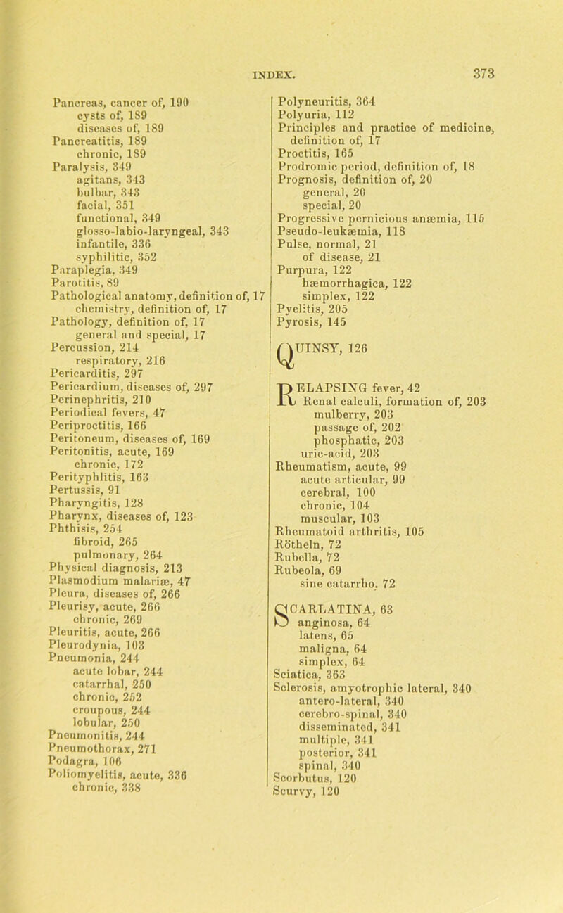 Pancreas, cancer of, 190 cysts of, 189 diseases of, 189 Pancreatitis, 189 chronic, 189 Paralysis, 349 agitans, 343 bulbar, 343 facial, 351 functional, 349 glosso-labio-laryngeal, 343 infantile, 336 syphilitic, 352 Paraplegia, 349 Parotitis, 89 Pathological anatomy, definition of, 17 chemistry, definition of, 17 Pathology, definition of, 17 general and special, 17 Percussion, 214 respiratory, 216 Pericarditis, 297 Pericardium, diseases of, 297 Perinephritis, 210 Periodical fevers, 47 Periproctitis, 166 Peritoneum, diseases of, 169 Peritonitis, acute, 169 chronic, 172 Perityphlitis, 163 Pertussis, 91 Pharyngitis, 128 Pharynx, diseases of, 123 Phthisis, 254 fibroid, 265 pulmonary, 264 Physical diagnosis, 213 Plasmodium malarias, 47 Pleura, diseases of, 266 Pleurisy, acute, 266 chronic, 269 Pleuritis, acute, 266 Pleurodynia, 103 Pneumonia, 244 acute lobar, 244 catarrhal, 250 chronic, 252 croupous, 244 lobular, 250 Pneumonitis, 244 Pneumothorax, 271 Podagra, 106 Poliomyelitis, acute, 336 chronic, 338 Polyneuritis, 364 Polyuria, 112 Principles and practice of medicine, definition of, 17 Proctitis, 165 Prodromic period, definition of, 18 Prognosis, definition of, 20 general, 20 special, 20 Progressive pernicious anaemia, 115 Pseudo-leukaemia, 118 Pulse, normal, 21 of disease, 21 Purpura, 122 haemorrhagica, 122 simplex, 122 Pyelitis, 205 Pyrosis, 145 QUINSY, 126 Relapsing fever, 42 Renal calculi, formation of, 203 mulberry, 203 passage of, 202 phosphatic, 203 uric-acid, 203 Rheumatism, acute, 99 acute articular, 99 cerebral, 100 chronic, 104 muscular, 103 Rheumatoid arthritis, 105 Rotheln, 72 Rubella, 72 Rubeola, 69 sine catarrho, 72 SCARLATINA, 63 anginosa, 64 latens, 65 maligna, 64 simplex, 64 Sciatica, 363 Sclerosis, amyotrophic lateral, 340 antero-lateral, 340 cerebro-spinal, 340 disseminated, 341 multiple, 341 posterior, 341 spinal, 340 Scorbutus, 120 Scurvy, 120
