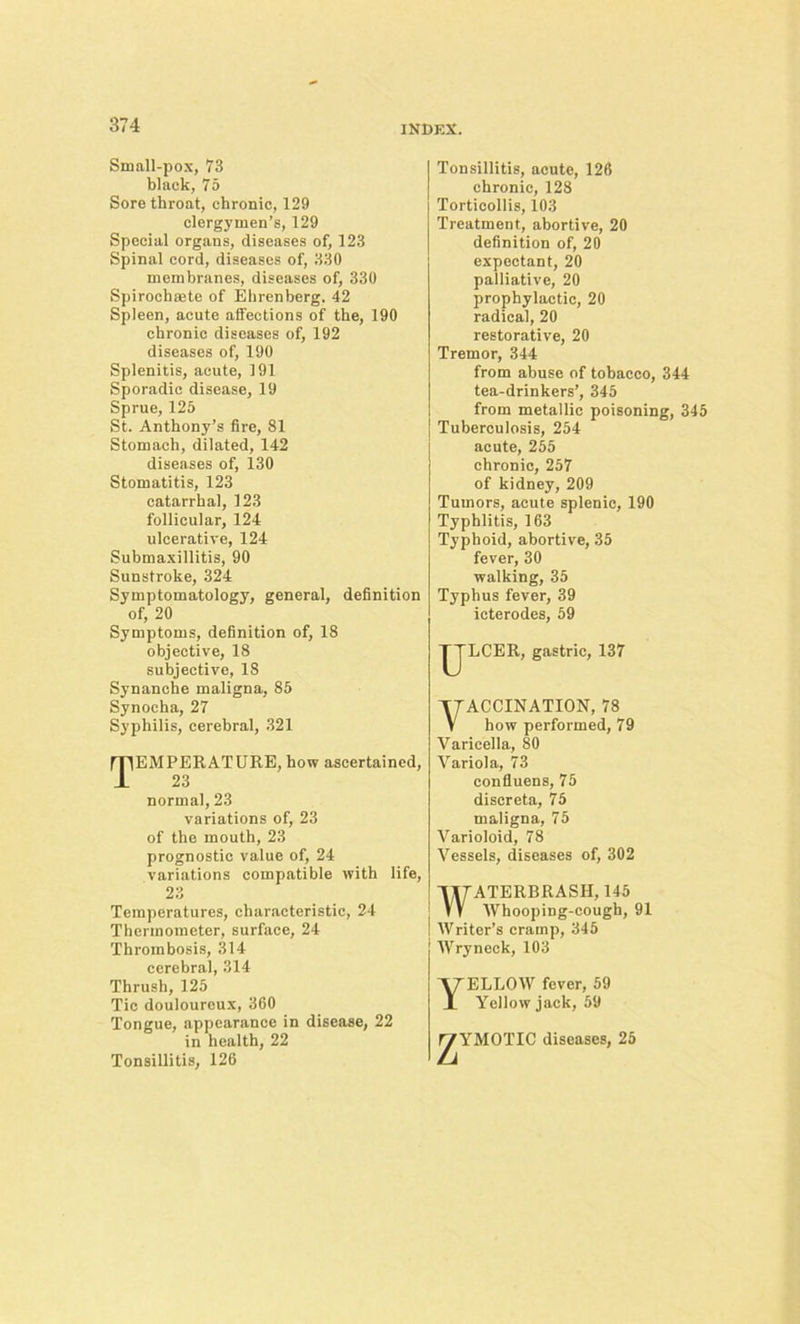 Small-pox, 73 black, 75 Sore throat, chronic, 129 clergymen’s, 129 Special organs, diseases of, 123 Spinal cord, diseases of, 330 membranes, diseases of, 330 Spirochsete of Ehrenberg. 42 Spleen, acute atfeetions of the, 190 chronic diseases of, 192 diseases of, 190 Splenitis, acute, 191 Sporadic disease, 19 Sprue, 125 St. Anthony’s fire, 81 Stomach, dilated, 142 diseases of, 130 Stomatitis, 123 catarrhal, 123 follicular, 124 ulcerative, 124 Submaxillitis, 90 Sunstroke, 324 Symptomatology, general, definition of, 20 Symptoms, definition of, 18 objective, 18 subjective, 18 Synanche maligna, 85 Synocha, 27 Syphilis, cerebral, 321 Temperature, how ascertained, 23 normal, 23 variations of, 23 of the mouth, 23 prognostic value of, 24 variations compatible with life, 23 Temperatures, characteristic, 24 Thermometer, surface, 24 Thrombosis, 314 cerebral, 314 Thrush, 125 Tie douloureux, 360 Tongue, appearance in disease, 22 in health, 22 Tonsillitis, 126 Tonsillitis, acute, 126 chronic, 128 Torticollis, 103 Treatment, abortive, 20 definition of, 20 expectant, 20 palliative, 20 prophylactic, 20 radical, 20 restorative, 20 Tremor, 344 from abuse of tobacco, 344 tea-drinkers’, 345 from metallic poisoning, 345 Tuberculosis, 254 acute, 255 chronic, 257 of kidney, 209 Tumors, acute splenic, 190 Typhlitis, 163 Typhoid, abortive, 35 fever, 30 walking, 35 Typhus fever, 39 ieterodes, 59 JJLCER, gastric, 137 TTACCINATION, 78 V how performed, 79 Varicella, 80 Variola, 73 confluens, 75 discreta, 75 maligna, 75 Varioloid, 78 Vessels, diseases of, 302 WATERBRASII, 145 Whooping-cough, 91 Writer’s cramp, 345 Wryneck, 103 Yellow fever, 59 Yellow jack, 59 ^YMOTIC diseases, 25