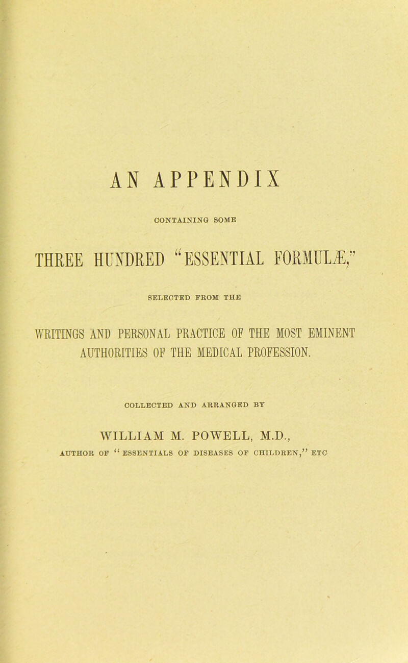AN APPENDIX CONTAINING SOME THREE HUNDRED “ESSENTIAL FORMULA?,” SELECTED FROM THE WRITINGS AND PERSONAL PRACTICE OE THE MOST EMINENT AUTHORITIES OF THE MEDICAL PROFESSION. COLLECTED AND ARRANGED BY WILLIAM M. POWELL, M.D., AUTHOR OF “ ESSENTIALS OF DISEASES OF CHILDREN,” ETC
