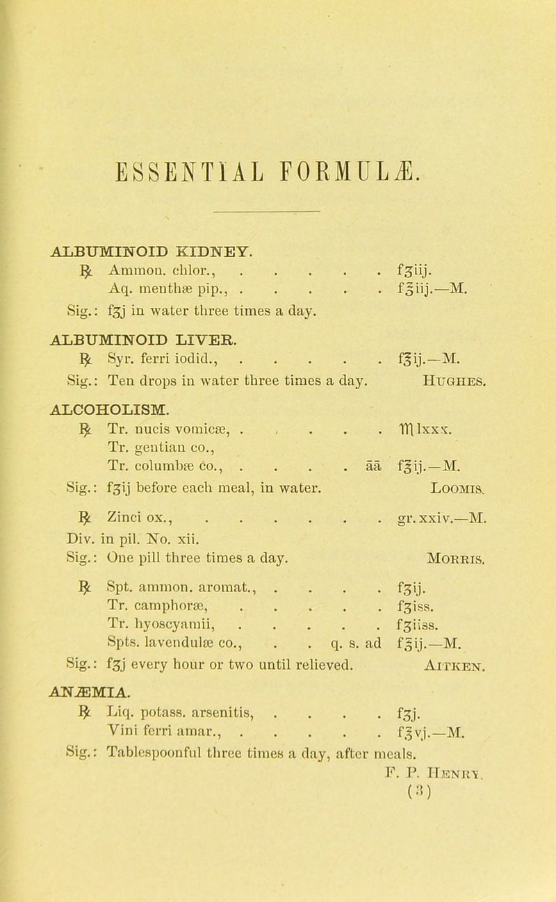 ESSENTIAL FORMULAE. ALBUMINOID KIDNEY. I£ Ammon, chlor., .... Aq. meuthee pip., .... Sig.: fgj in water three times a day. ALBUMINOID LIVER. !£. Syr. ferri iodid., .... Sig.: Ten drops in water three times a day. fjiij.—M. fgij.-M. Hughes. ALCOHOLISM. ^ Tr. nucis vomicse, . Tr. gentian co., Tr. columbte co., . . . . aa Sig.: f'3 ij before each meal, in water. Zinci ox., Div. in pil. No. xii. Sig.: One pill three times a day. I£ Spt. amnion, aromat., . . . . Tr. camphorre, Tr. hyoscyamii, Spts. lavendulse co., . q. s. ad Sig.: fgj every hour or two until relieved. mixxx. flij.-M. Loomis. gr. xxiv.—M. Morris. f3>j. fgiss. fgiiss. fgij.-M. Aitken. ANEMIA. I£ Liq. potass, arsenitis, .... fgj. Vini ferri amar., f3 vj.—M. Sig.: Tablespoonful three times a day, after meals. F. P. II.SNR'S.