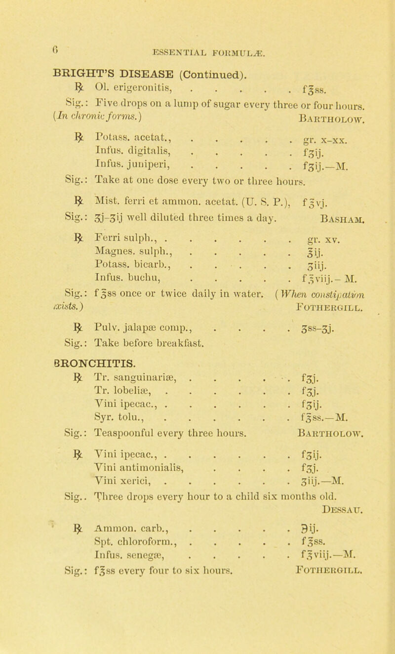 0 BRIGHT’S DISEASE (Continued). 1^ 01. erigeronitis, f^ss. Sig.: Five drops on a lump of sugar every three or four hours. (In chronic forms.) Bartholow. Potass, acetat., .... . gr. x-xx. Infus. digitalis, .... • f3'j- Infus. jumped, .... • f3ij.-M. Sig.: Take at one dose every two or three hours. w Mist, ferri et amnion, acetat. (U. S. P.), f 3 vj. Sig.: 3j~3lj well diluted three times a day Basham. * Ferri sulph., . gr. xv. Magues. sulph., .... • sii- Potass, bicarb., . . • 3*>j- Infus. buchu, .... . f.sviij.- M. Sig.: f($ss once or twice daily in water. (When constipation ixists.) Fothergill. * Pulv. jalapse comp., • 3ss-3j. Sig.: Take before breakfast. BRONCHITIS. £ Tr. sanguinarise, .... • • f3j- Tr. lobelise, • f3j- Vini ipecac., • f3'j- Syr. tolu., . fjss.—M. Sig.: Teaspoonful every three hours. Bartholow. * Vini ipecac., • f3ij- Vini antimonialis, • f3j- Vini xeriei, . 3iij.—M. Sig.. Three drops every hour to a child six months old. Dessau. * Ammon, carb., .... • 9U- Spt. chloroform., .... . f^ss. Infus. senegm, .... . f^viij.—M. Sig.: f^ss every four to six hours. Fothergill.