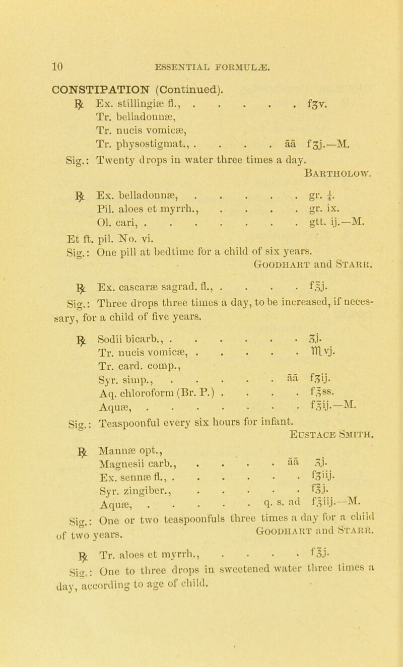 CONSTIPATION (Continued). Ex. stillingise fl., . . f^v. Tr. belladonuse, Tr. nucis vomicae, Tr. physostigmat., . . aa f 3j.—M. Sig.: Twenty drops in water three times a day. Ex. belladounae, Bartholow. • • • gr.i. Pil. aloes et myrrh., . gr. ix. 01. cari, . . . . . . gtt. ij.-M. Et ft. pil. No. vi. Sig.: One pill at bedtime for a child of six years. Ex. cascarse sagrad. fl., . Goodiiart and Starr. • foj- Si.: Three drops three times t i day, to be increased, if neces- sary, for a child of five years. !£. Sodii bicarb., . • 3j- Tr. nucis vomicae, . . . . mvj. Tr. card, comp., Syr. simp., . aa fgij. Aq. chloroform (Br. P.) . . f^ss. Aquae, . . • • f.pj.-M. Si.: Teaspoonful every six hours for infant. Mannse opt., Eustace Smith. Magnesii carb., . aa ,qj. Ex. sennse fl., . • f3>ij- Syr. zingiber., • f.5j. Aquae, . q. s. ad f.pij.—M. Si : One or two teaspoonfuls three times a day for a child of two years. Goodiiart and Starr. R Tr. aloes et myrrh., • f§j- Si,: One to three drops in sweetened water three times a oig.. -- i day, according to age of child.