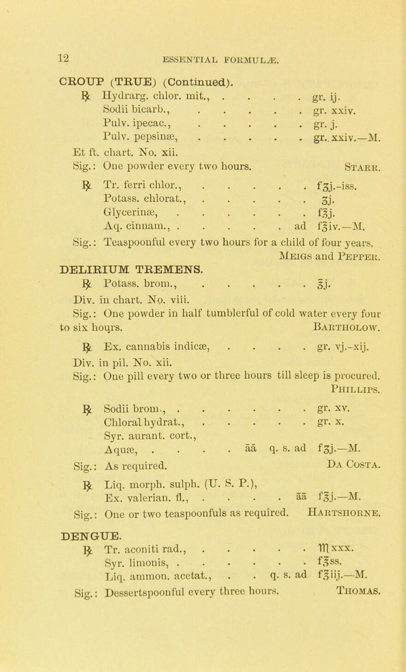 CROUP (TRUE) (Continued). Hydrarg. chlor. init., . Sodii bicarb., Pulv. ipecac., Pulv. pepsime, Et ft. chart. No. xii. Sig.: One powder every two hours. Tr. ferri chlor., Potass, clilorat., Glycerinae, Aq. cinnam., . • gr. ij- . gr. xxiv. • gr-j- . gr.. xxiv.—M. Starr. • f3j.-iss. • 3j- - m- ad fgiv.—M. Sig.: Teaspoonful every two hours for a child of four years. Meigs and Pepper. DELIRIUM TREMENS. ty. Potass, brorn., 3j. Div. in chart. No. viii. Sig.: One powder in half tumblerful of cold water every four to six hours. Bahtholoiv. !£. Ex. cannabis indicae, .... gr. vj.-xij. Div. in pil. No. xii. Sig.: One pill every two or three hours till sleep is procured. Phillips. Sodii brom., . Chloral hydrat., Syr. aurant. cort., Aquas, Sig.: As required. . gr. xv. . gr. x. aa q. s. ad fgj.—M. Da Costa. Liq. morph, sulph. (U. S. P.), Ex. valerian, fl., aa f^j.—M. Sig.: One or two teaspoonfuls as required. Hartshorne. DENGUE. Tr. aconiti rad., Syr. limonis, Liq. ammon. acctat., . . q. s. ad Sig.: Dessertspoonful every three hours. Itl xxx. f^ss. f 5 ii.j-—M. Thomas.