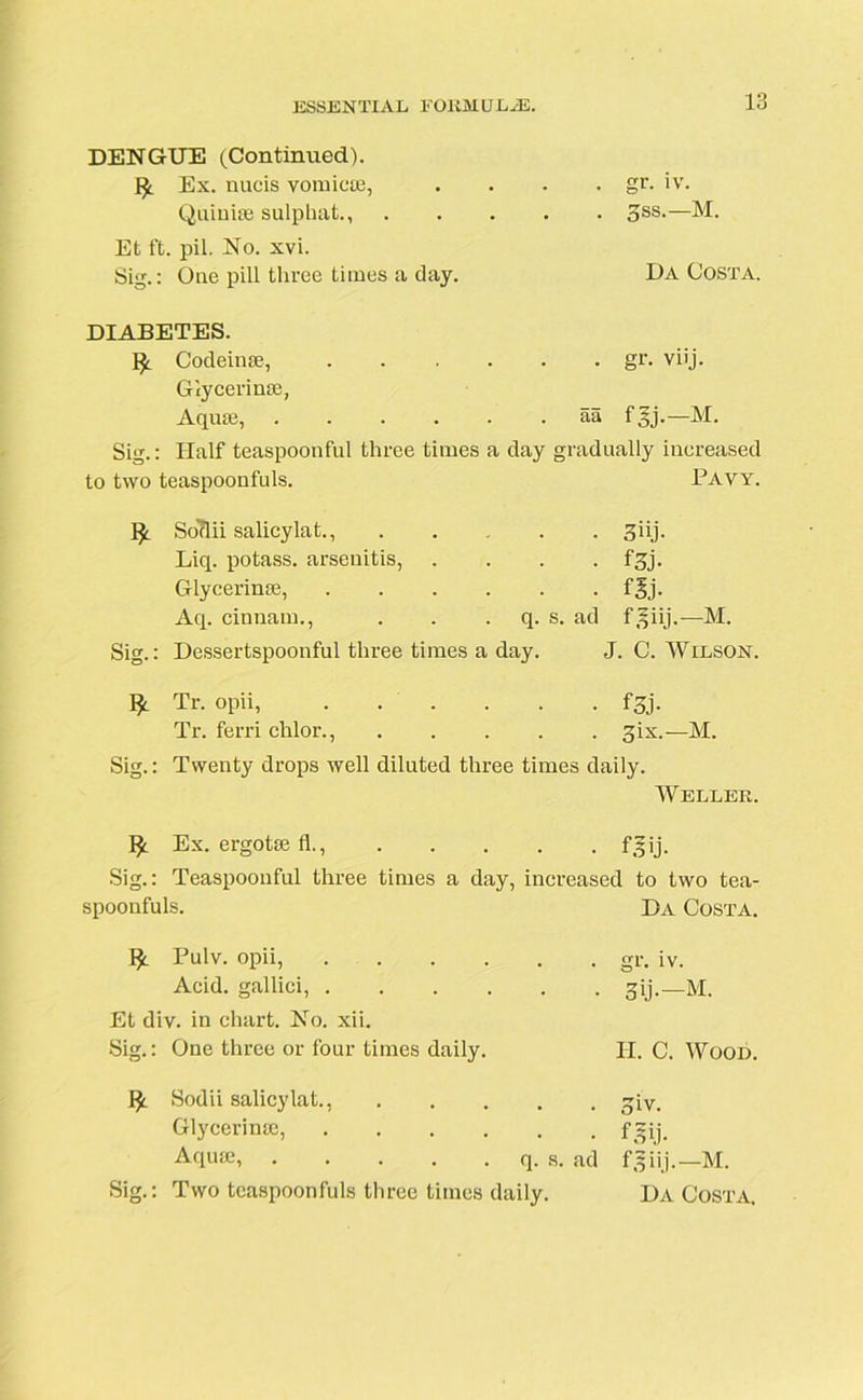 DENGUE (Continued). fy Ex. nucis vomicae, . . . . gr. iv. Quinke sulphat., 3ss.—M. Et ft. pil. No. xvi. Sig.: One pill three times a day. DA Costa. DIABETES. ^ Codeinse, gr. viij. Glycerinse, Aquae, aa f 3j.—M. Sig.: Half teaspoonful three times a day gradually increased to two teaspoonfuls. Pavy. I£ So'ftii salicylat., ..... 3 iij. Liq. potass, arsenitis, .... fgj. Glycerinse, f§j. Aq. cinnam., . . q. s. ad f^iij.—M. Sig.: Dessertspoonful three times a day. J. C. Wilson. 1^ Tr. opii, f3j- Tr. ferri chlor., gix.—M. Sig.: Twenty drops well diluted three times daily. Weller. Ex. ergotae fl. fgij. Sig.: Teaspoonful three times a day, increased to two tea- spoonfuls. Da Costa. ]£. Pulv. opii, Acid, gallici, Et div. in chart. No. xii. Sig.: One three or four times daily. fy Sodii salicylat., Glycerime, Aqua;, q. s. ad Sig.: Two teaspoonfuls three times daily. gr. iv. 3ij-—M. II. C. Wood. 5iv. f-Pj- f 3 iij.—M. Da Costa,