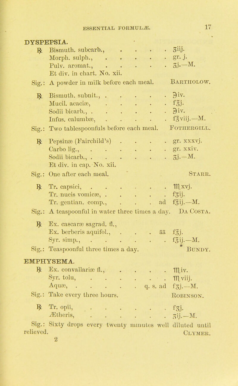 DYSPEPSIA. ty. Bismuth, subcarb., Morph, sulph., Pulv. aromat., Et div. in chart. No. xii. 3«j- gr- j- 3.i-—M- Sig.: A powder in milk before each meal. ty. Bismuth, subuit., .... Mucil. acacise, .... Sodii bicarb., Infus. calumbm, .... Sig.: Two tablespoonfuls before each meal. Bartholow. . Biv. • fjj- . Biv. . fgviij.—M. Fotiiergill. Pepsinse (Fairchild’s) Garbo lig., Sodii bicarb., . Et div. in cap. No. xii. Sig.: One after each meal. gr. xxxvj. gr. xxiv. 3J--M. Starr. Sig.: % Tr. capsici, . . Tflxyj. Tr. nucis vomicte, . . f3ij- Tr. gentian, comp., ad fgij.-M. A teaspoonful in water three times a day. Da Costa. Ex. cascarse sagrad. fl., Ex. berberis aquifol., aa f3.i- Syr. simp., . . . . . . fSij.-M. Teaspoonful three times a day. Bundy. EMPHYSEMA. Ex. convallarise fl., Syr. tolu, Aquse, Sig.: Take every three hours. . Tlliv. . niviij. q. s. ad fgj.—M. Robinson. ^ Tr. opii, f3j. iEtheris, ^ij.—M. Sig.: Sixty drops every twenty minutes well diluted until relieved. Clymer. 2