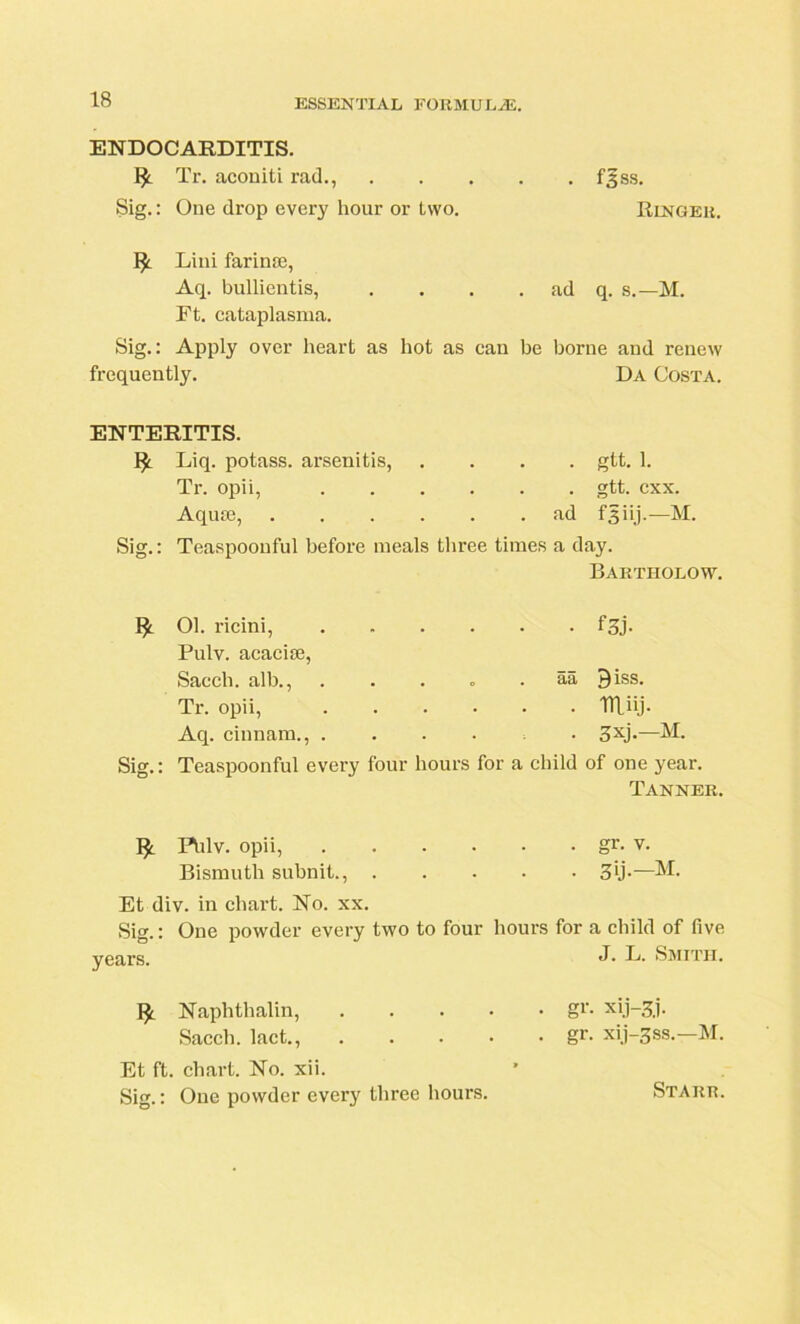 ENDOCARDITIS. Tr. aconiti rad., fgss. Sig.: One drop every hour or two. Ringer. Lini farinte, Aq. bullientis, . . . . ad q. s.—M. Ft. cataplasma. Sig.: Apply over heart as hot as can be borne and renew frequently. Da Costa. ENTERITIS. Liq. potass, arsenitis, .... gtt. 1. Tr. opii, gtt. cxx. Aquie, ad f 3 i ij.—M. Sig.: Teaspoonful before meals three times a day. Bartholow. & Sig.: 01. ricini, Pulv. acaciie, Sacch. alb., Tr. opii, Aq. cinnam., . Teaspoonful every f3j. . . o . aa Qiss. miij. 3xj*—M. four hours for a child of one year. Tanner. Fhlv. opii, gr- v. Bismuth subnit., 3ij.—M. Et div. in chart. No. xx. Sig.: One powder every two to four hours for a child of five years. J• L. Smith. Naphthalin, gr- 3.1- Sacch. lact., gr. xi.j-3ss.-M. Et ft. chart. No. xii. Sig.: One powder every three hours. Starr.
