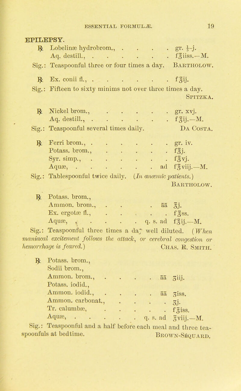 EPILEPSY. 1^. Lobelinse hydrobrom., .... gr. |-j. Aq. destill., fgiiss.—M. Sig.: Teaspoonful tliree or four times a day. Bartholow. Ex. conii fl., f ^ij. Sig.: Fifteen to sixty minims not over three times a day. Spitzka. Nickel brom., Aq. destill., .... Sig.: Teaspoonful several times daily. gr. xvj. fgij.-M. Da Costa. Ferri brom., . Potass, brom., Syr. simp., Aquas, .... Sig.: Tablespoonful twice daily. . gr. iv. • • • flj- • f§vj. . ad f^viij.—M. [In anaemic patients.) Bartholow. Potass, brom., Ammon, brom., . . aa 3j. Ex. ergotse fl., fgss. Aquae, t . . . . q. s. ad fgij.—M. Sig.: Teaspoonful three times a da~ well diluted. (When maniacal excitement follows the attack, or cerebral congestion or hemorrhage is feared.) Chas. R. Smith. Potass, brom., Sodii brom., Ammon, brom., Potass, iodid., Ammon, iodid., Ammon, carbonat., Tr. ealumbae, Aquae, Sig.: Teaspoonful and a half spoonfuls at bedtime. . . . aa giij. • . . aa 3iss. • 3j- . f5iss. . q. s. ad .5viij.— M. before each meal and three tea- BROWN-SfiQUARD.