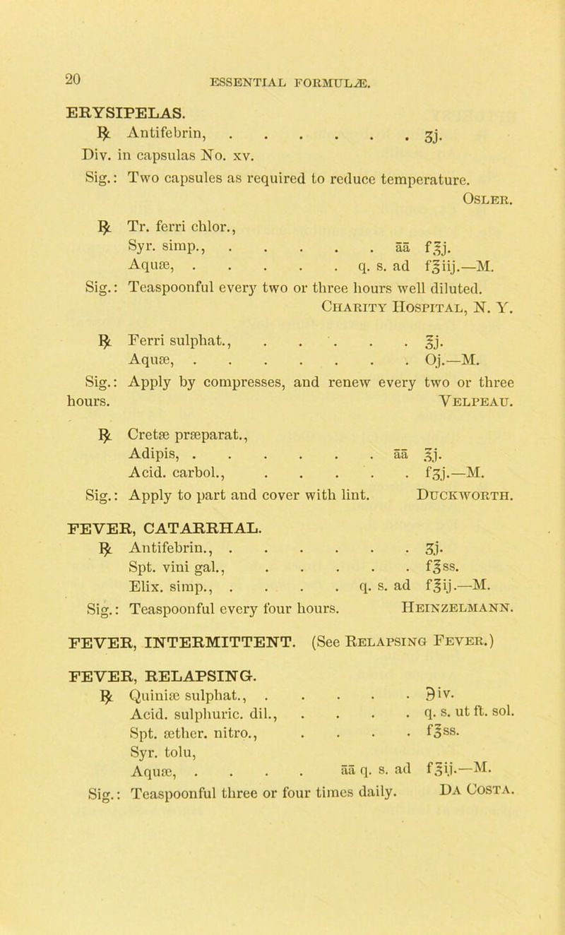 ERYSIPELAS. Antifebrin, gj. Div. in capsulas No. xv. Sig.: Two capsules as required to reduce temperature. Osler. Tr. ferri chlor., Syr. simp., aa fgj. Aquae, q. s. ad fgiij.—M. Sig.: Teaspoonful every two or three hours well diluted. Charity Hospital, N. Y. Ferri sulphat., . . . . §j. Aquae, Oj.—M. Sig.: Apply by compresses, and renew every two or three hours. Velpeau. 1^ Cretae praeparat., Adipis, aa )fj. Acid, carbol., f^j.—M. Sig.: Apply to part and cover with lint. Duckworth. FEVER, CATARRHAL. Antifebrin., . . . . Spt. vini gal., Elix. simp., . . . . Sig.: Teaspoonful every four hours. ■ 3j- . . fSss. q. s. ad f^ij.—M. Heinzelmann. FEVER, INTERMITTENT. (See Relapsing Fever.) FEVER, RELAPSING. Quinite sulphat., Acid, sulphuric, dil., . . . . Spt. aether, nitro., . Syr. tolu, Aquae, . . . . aa q. s. ad Sig.: Teaspoonful three or four times daily. 9iv. q. s. ut ft. sol. fsss. Da Costa.