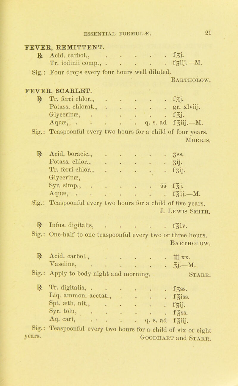 FEVER, REMITTENT. Acid, carbol., f3j- Tr. iodinii comp., ij.—M. Sig.: Four drops every four hours well diluted. Bartholow. FEVER, SCARLET. Tr. ferri chlor., Potass, chlorat., Glycerin®, Aqu®, . q. s. • f3j. . gr. xlviij. • f&j. ad fjiij.—M. Sig.: Teaspoonful every two hours for a child of four years. Morris. $ Sig.: Acid, boracic., . sss. Potass, chlor., • sU- Tr. ferri chlor., • f3ij- Glycerin®, Syr. simp., .... . aa f^j. Aqu®, • • fJij.-M. Teaspoonful every two hours for a child of five years. J. Lewis Smith, Infus. digitalis, fgiv. Sig.: One-half to one teaspoonful every two or three hours. Bartholow. Acid, carbol., . . . . Vaseline, . . . . . Sig.: Apply to body night and morning. Blxx. Sj.-M. Starr. I* Tr. digitalis, fgss. Liq. amrnon. acetat., . . . fgiss. Spt. ®th. nit., fgji Syr. tolu, fgss. Aq- cari, ... . . q. s. ad fgiij. Sig.: Teaspoonful every two hours for a child of six or eight y°ars- Goodhart and Starr.